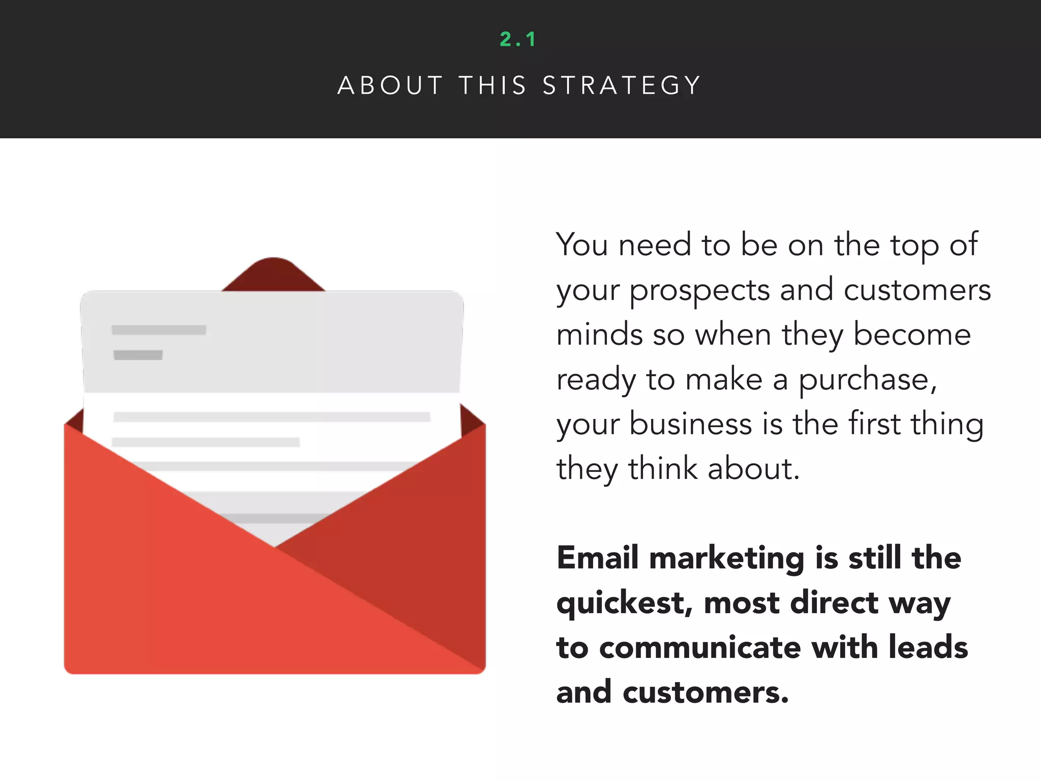 You need to be on the top of
your prospects and customers
minds so when they become
ready to make a purchase,
your business is the first thing
they think about.
Email marketing is still the
quickest, most direct way
to communicate with leads
and customers.
A B O U T T H I S S T R A T E G Y
2 . 1
 