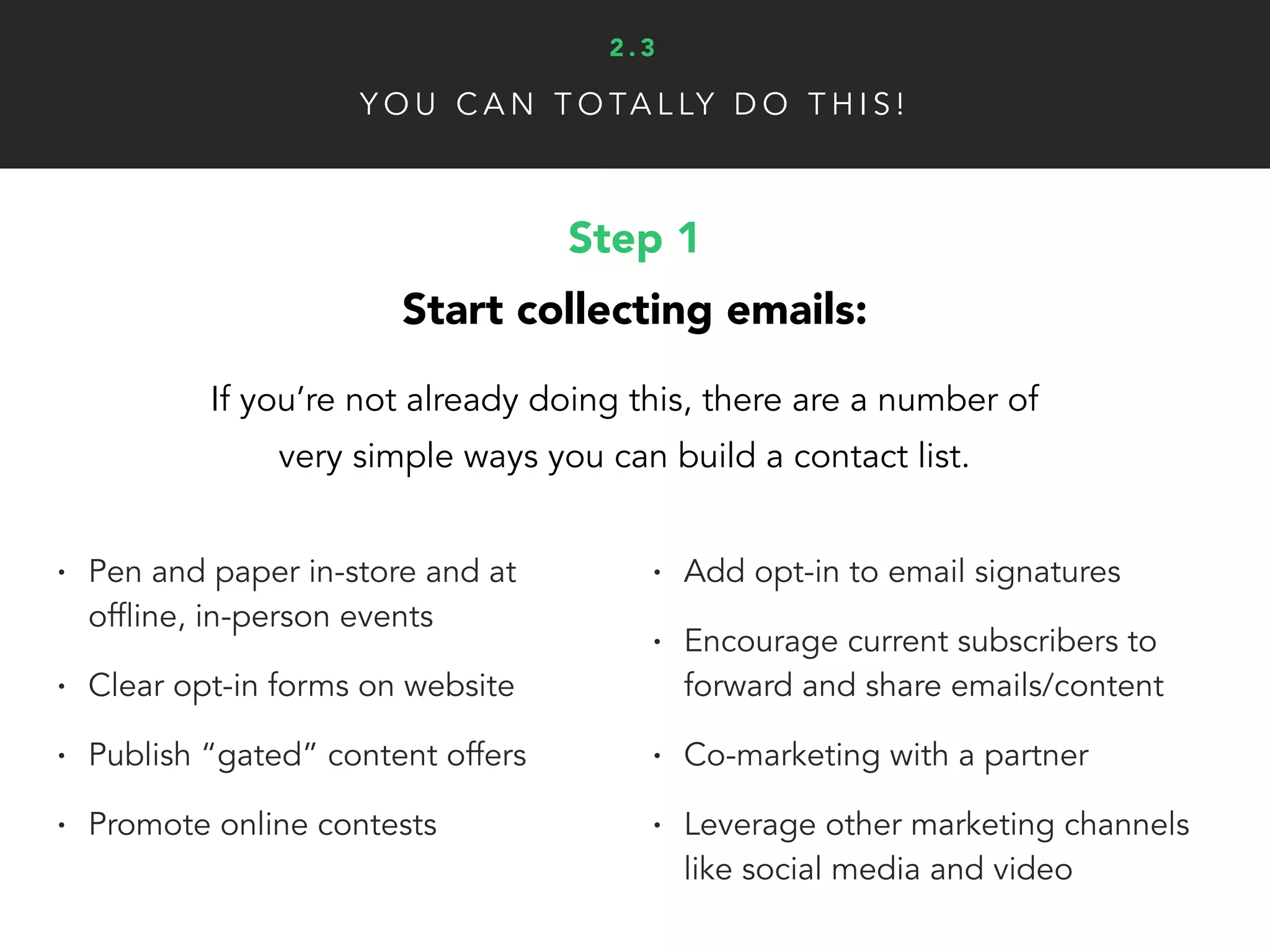 Y O U C A N T O TA L LY D O T H I S !
Step 1
Start collecting emails:
If you’re not already doing this, there are a number of
very simple ways you can build a contact list.
• Pen and paper in-store and at
offline, in-person events
• Clear opt-in forms on website
• Publish “gated” content offers
• Promote online contests
• Add opt-in to email signatures
• Encourage current subscribers to
forward and share emails/content
• Co-marketing with a partner
• Leverage other marketing channels
like social media and video
2 . 3
 