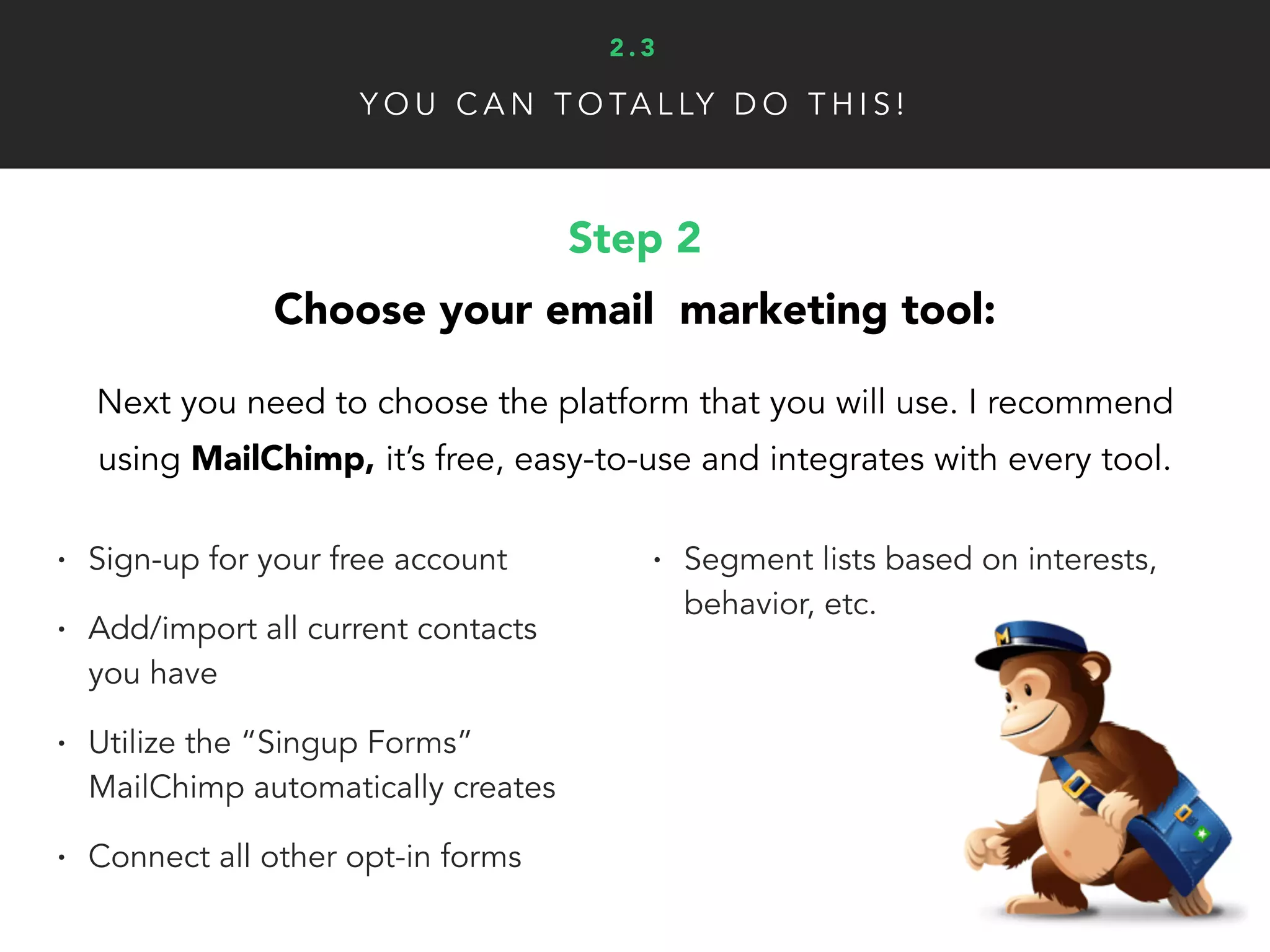 Y O U C A N T O TA L LY D O T H I S !
Step 2
Choose your email marketing tool:
Next you need to choose the platform that you will use. I recommend
using MailChimp, it’s free, easy-to-use and integrates with every tool.
• Sign-up for your free account
• Add/import all current contacts
you have
• Utilize the “Singup Forms”
MailChimp automatically creates
• Connect all other opt-in forms
• Segment lists based on interests,
behavior, etc.
2 . 3
 