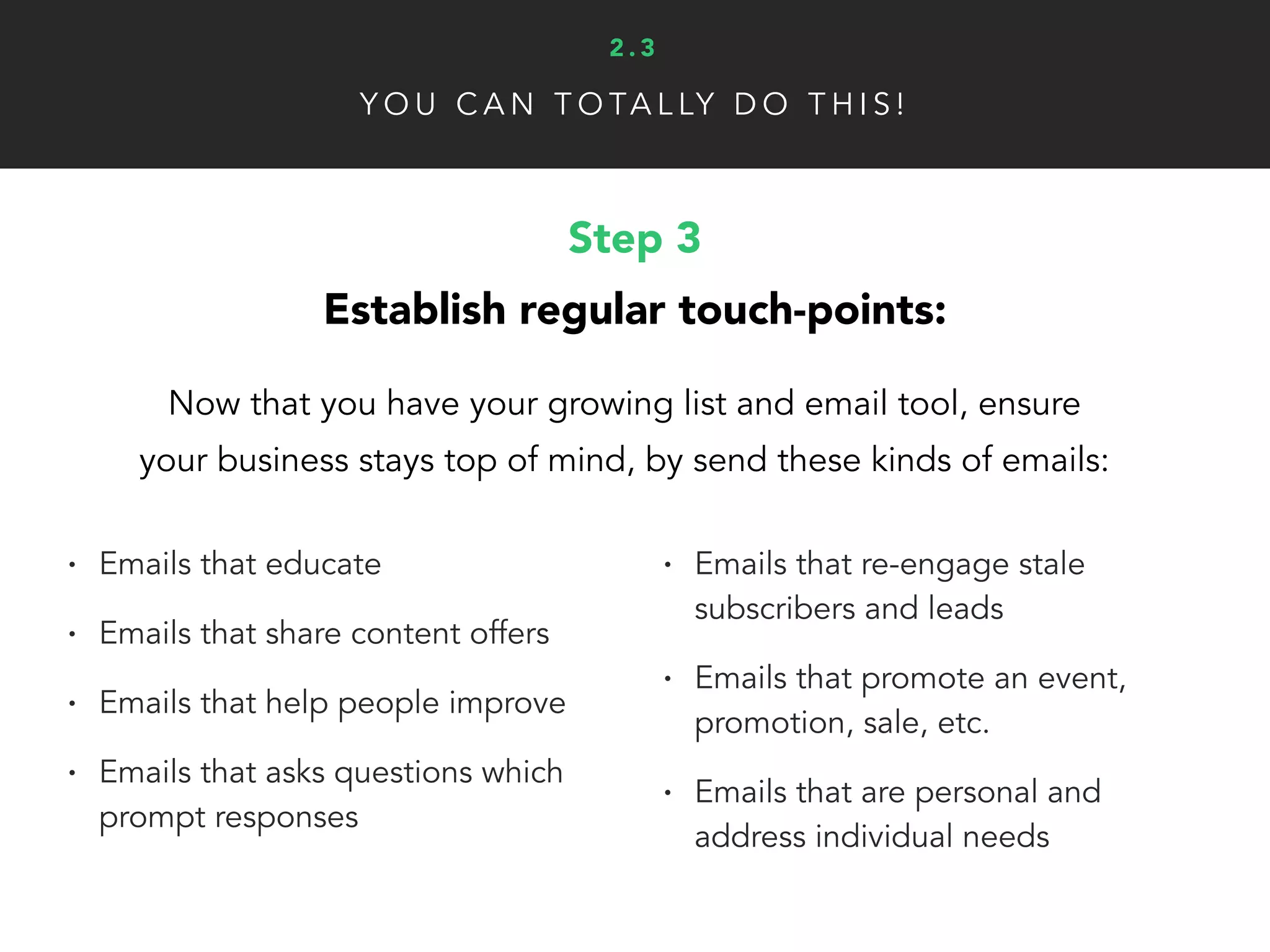Y O U C A N T O TA L LY D O T H I S !
Step 3
Establish regular touch-points:
Now that you have your growing list and email tool, ensure
your business stays top of mind, by send these kinds of emails:
• Emails that educate
• Emails that share content offers
• Emails that help people improve
• Emails that asks questions which
prompt responses
• Emails that re-engage stale
subscribers and leads
• Emails that promote an event,
promotion, sale, etc.
• Emails that are personal and
address individual needs
2 . 3
 