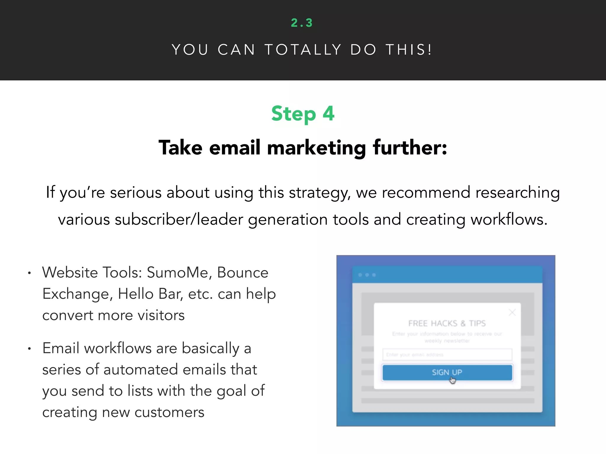 Y O U C A N T O TA L LY D O T H I S !
Step 4
Take email marketing further:
If you’re serious about using this strategy, we recommend researching
various subscriber/leader generation tools and creating workflows.
• Website Tools: SumoMe, Bounce
Exchange, Hello Bar, etc. can help
convert more visitors
• Email workflows are basically a
series of automated emails that
you send to lists with the goal of
creating new customers
2 . 3
 