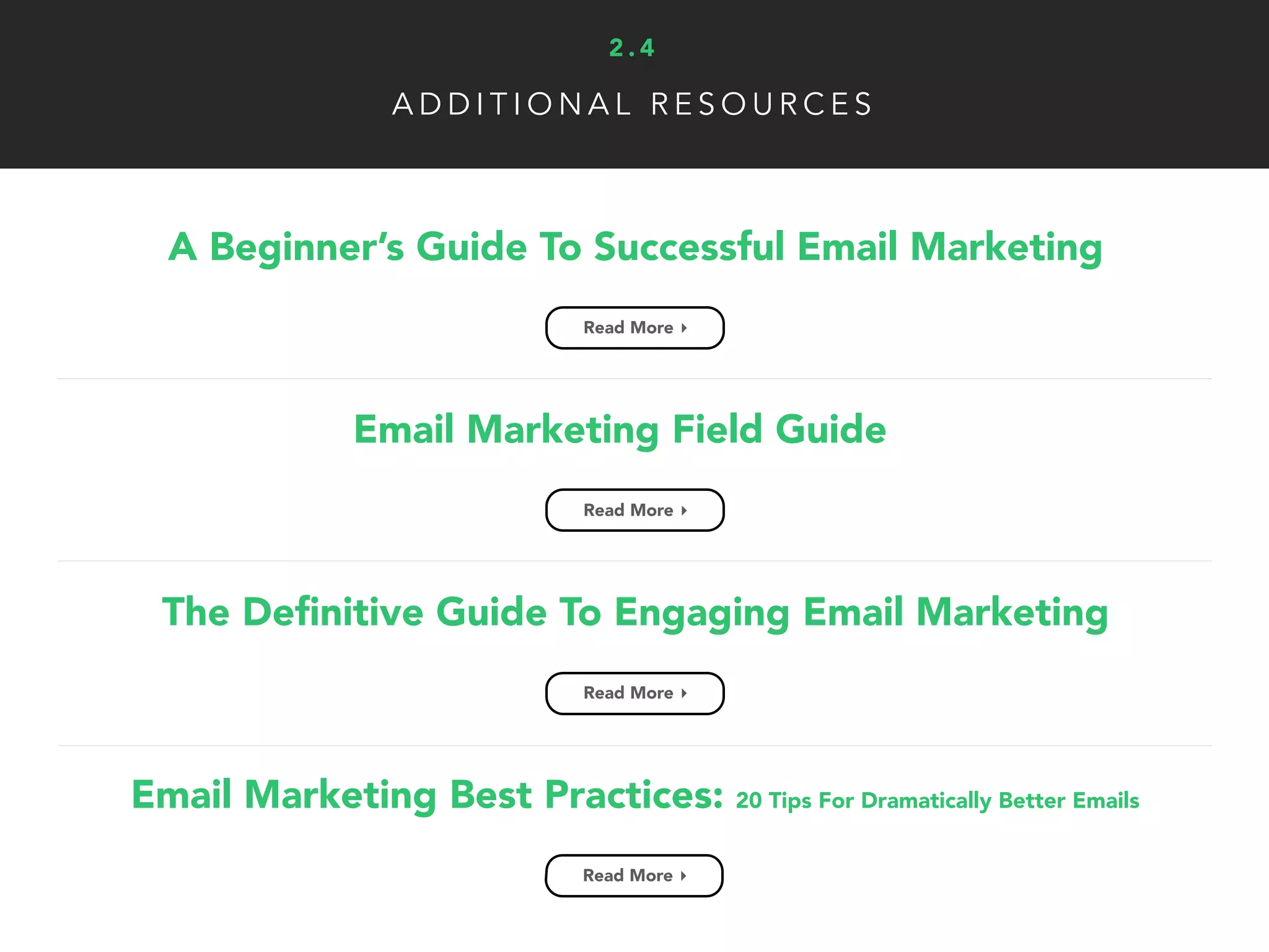 A D D I T I O N A L R E S O U R C E S
A Beginner’s Guide To Successful Email Marketing
Read More ▸
2 . 4
Email Marketing Field Guide
Read More ▸
The Deﬁnitive Guide To Engaging Email Marketing
Read More ▸
Email Marketing Best Practices: 20 Tips For Dramatically Better Emails
Read More ▸
 