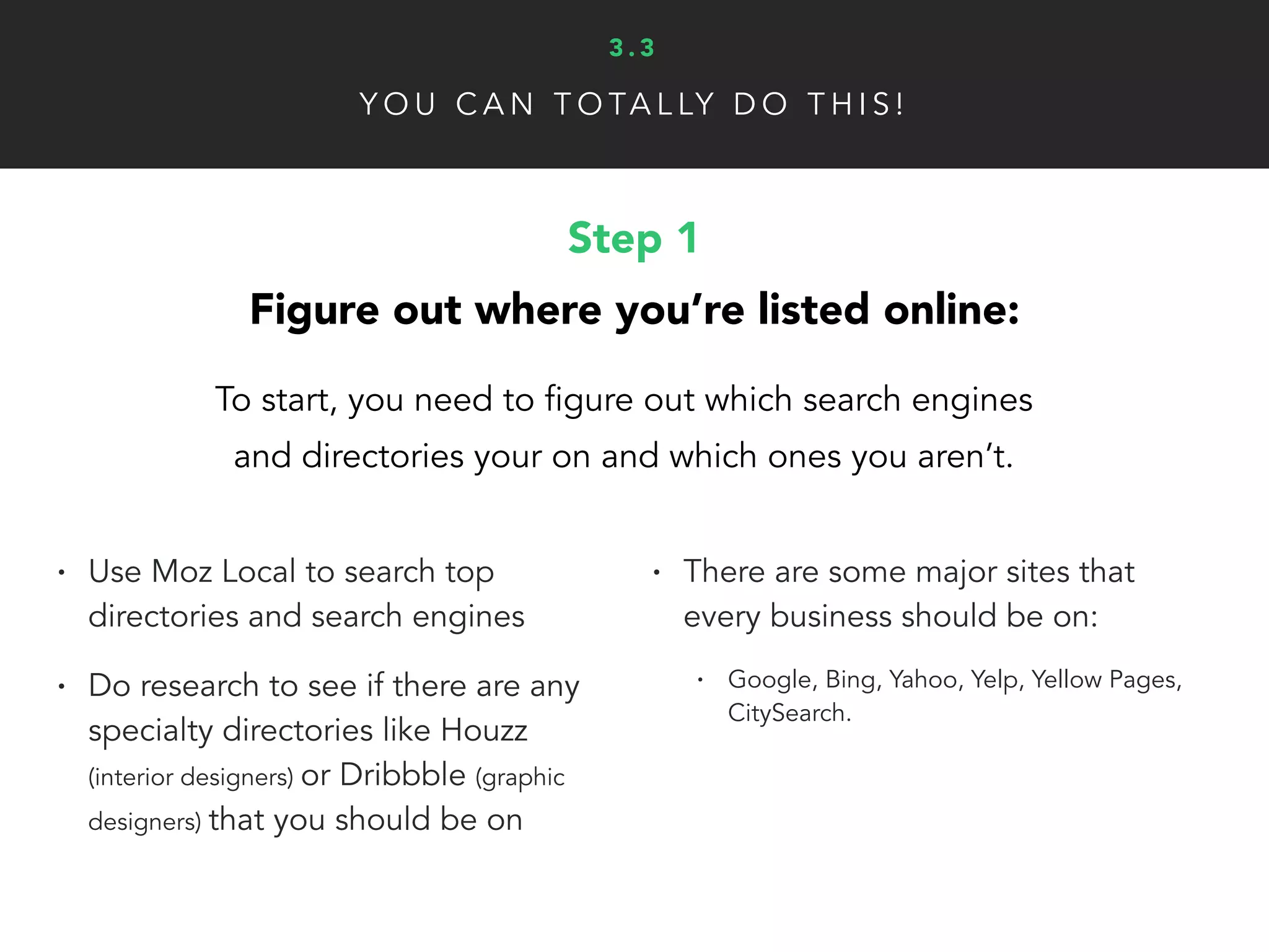 Y O U C A N T O TA L LY D O T H I S !
Step 2
Claim and completely utilize your space:
Now it’s time to fill in your listings so the world can find you!
• You have two options:
• Do each one by hand (it’s not that bad)
• or… Pay for a tool to do it for you ($50+)
• Most sites let you to add images,
descriptions, business category,
etc. Google will even let you
create a virtual in-store tour. Make
sure to take advantage of all the
tools these sites give you
3 . 3
 