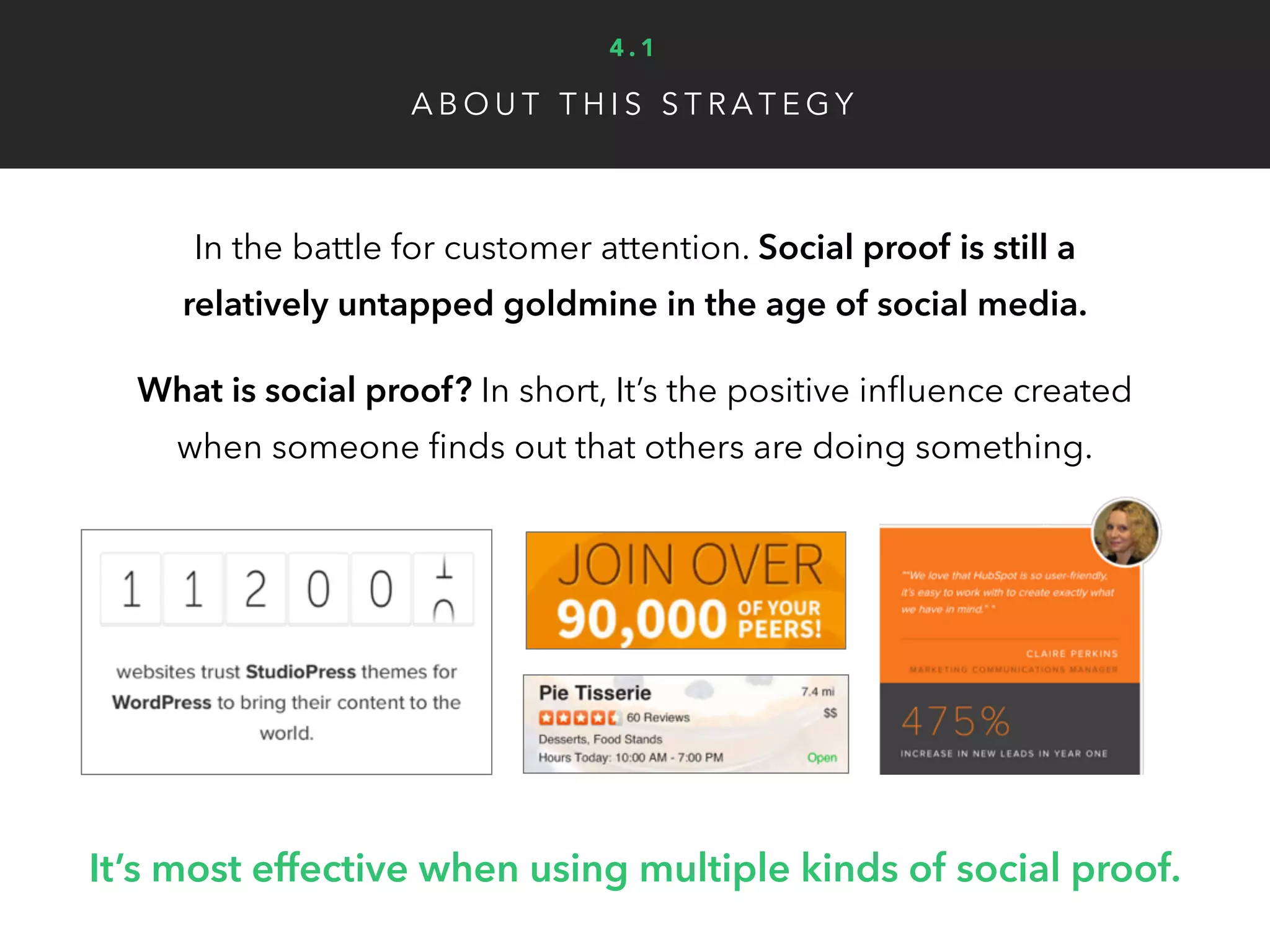 1. Wisdom of crowds: Highlighting popularity, large numbers of customers or online
reviews implies many people are satisfied with your business.
2. Customer social proof: Use client testimonials, success stories and case studies to
show real world benefits of your product or service.
3. Expert social proof: Approval from credible experts, like a magazine, popular
blogger or industry influencer can create tremendous digital influence and trust.
4. Wisdom of friends: Learning from directly friends online is likely the top form of
social proof in terms of 1:1 impact and potential to grow virally.
5. Celebrity social proof: Up to 25% of U.S. TV commercials have used celebrities,
however this is too costly for most businesses. (Unless you’re friends with Brad Pitt)
A B O U T T H I S S T R A T E G Y
Types of social proof:
4 . 1
 