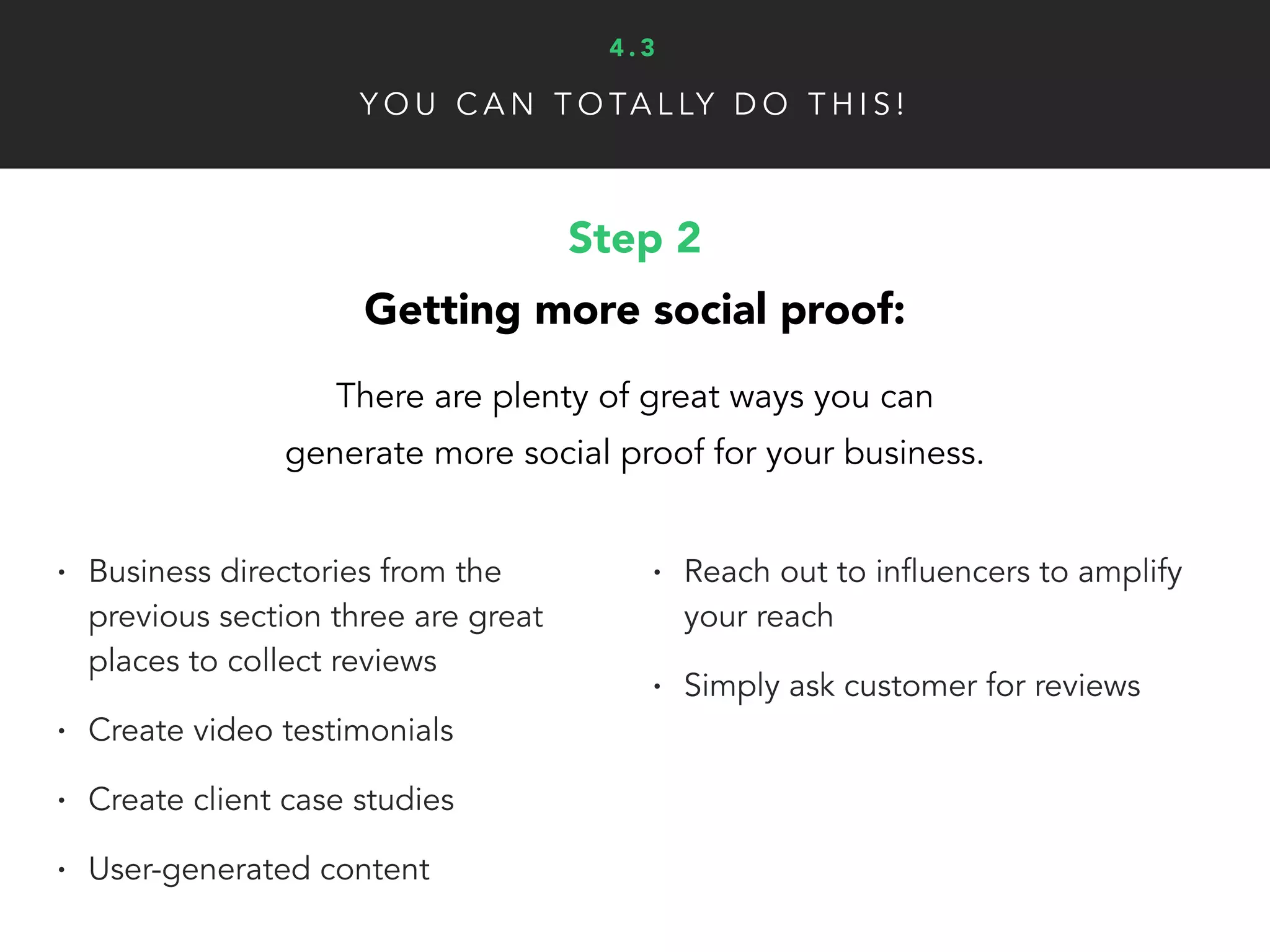 Y O U C A N T O TA L LY D O T H I S !
Step 3
Give your social proof visibility:
Now that you have some social proof, you need to use it
in your marketing to convert more leads and sales.
• Repurpose positive online
customer reviews for your website
• Highlight impressive user statistics/
numbers on product pages, opt-in
forms, etc.
• Use visuals to create a deeper
connections (client pictures, before/after)
4 . 3
 