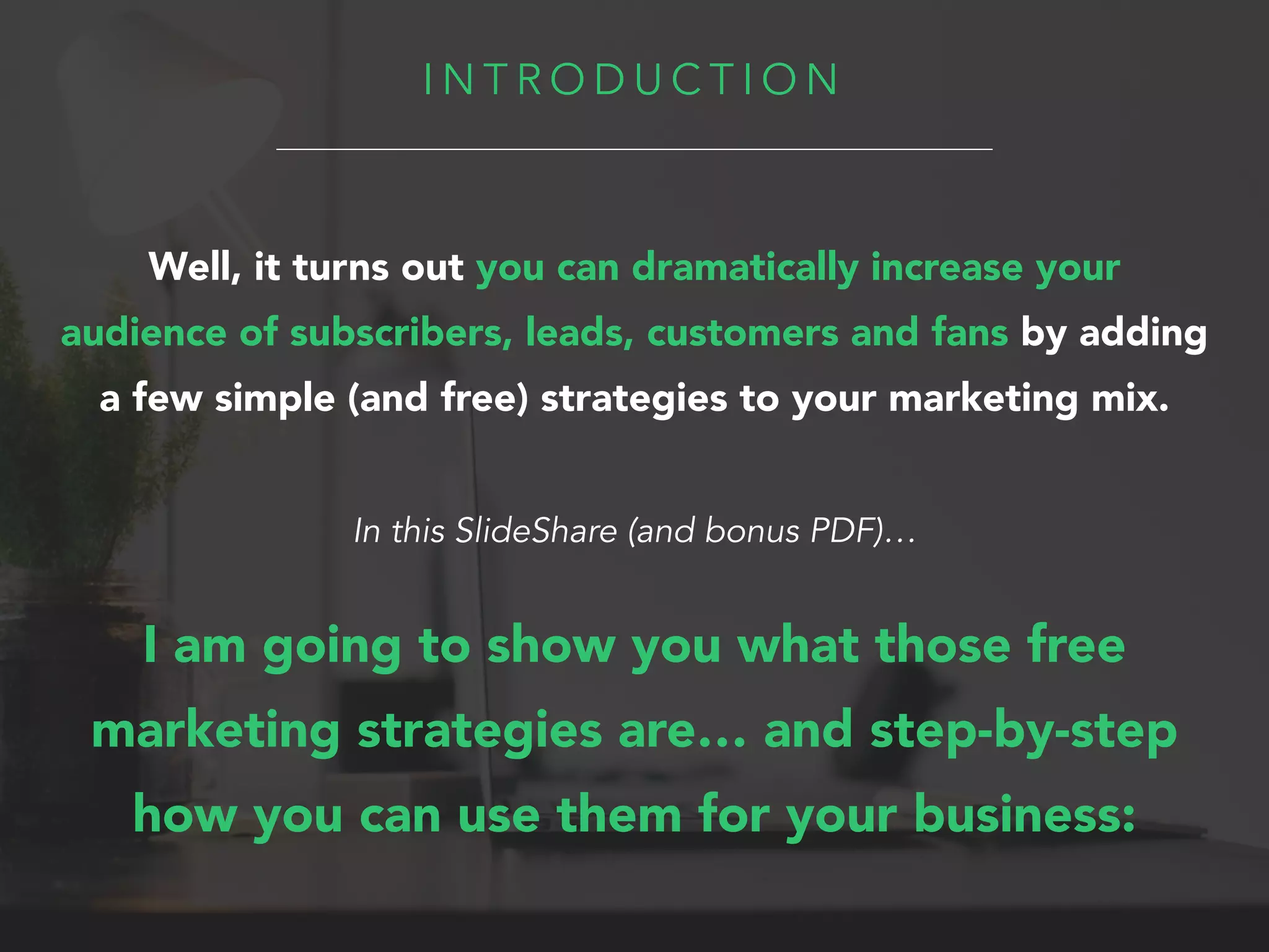 I N T R O D U C T I O N
Well, it turns out you can dramatically increase your
audience of subscribers, leads, customers and fans by adding
a few simple (and free) strategies to your marketing mix.
In this SlideShare (and bonus PDF)…
I am going to show you what those free
marketing strategies are… and step-by-step
how you can use them for your business:
 