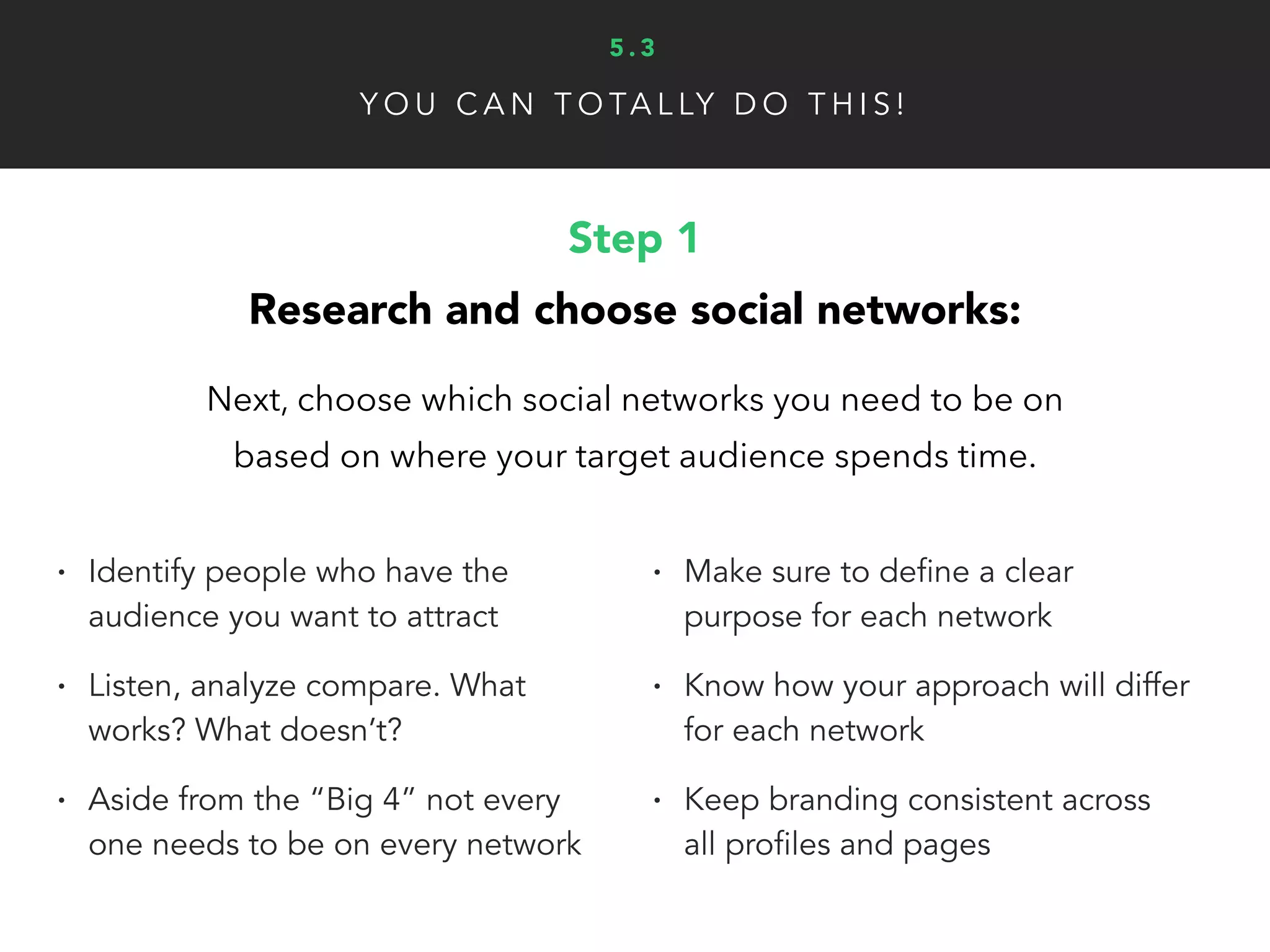 Y O U C A N T O TA L LY D O T H I S !
Step 2
Choose content you’ll create/curate:
It’s important to research popular content and
conversations to direct your tone and topics.
• What content do other people in
your niche create/curate? Let that
help guide what content you
create in section one
• It’s important to be fun, unique,
personable and give fans an inside
look into your brand as well
• What content performs best in you
niche?
• Use BuzzSumo and Topsy to
research top content
• How can you leverage what you
already have?
5 . 3
 