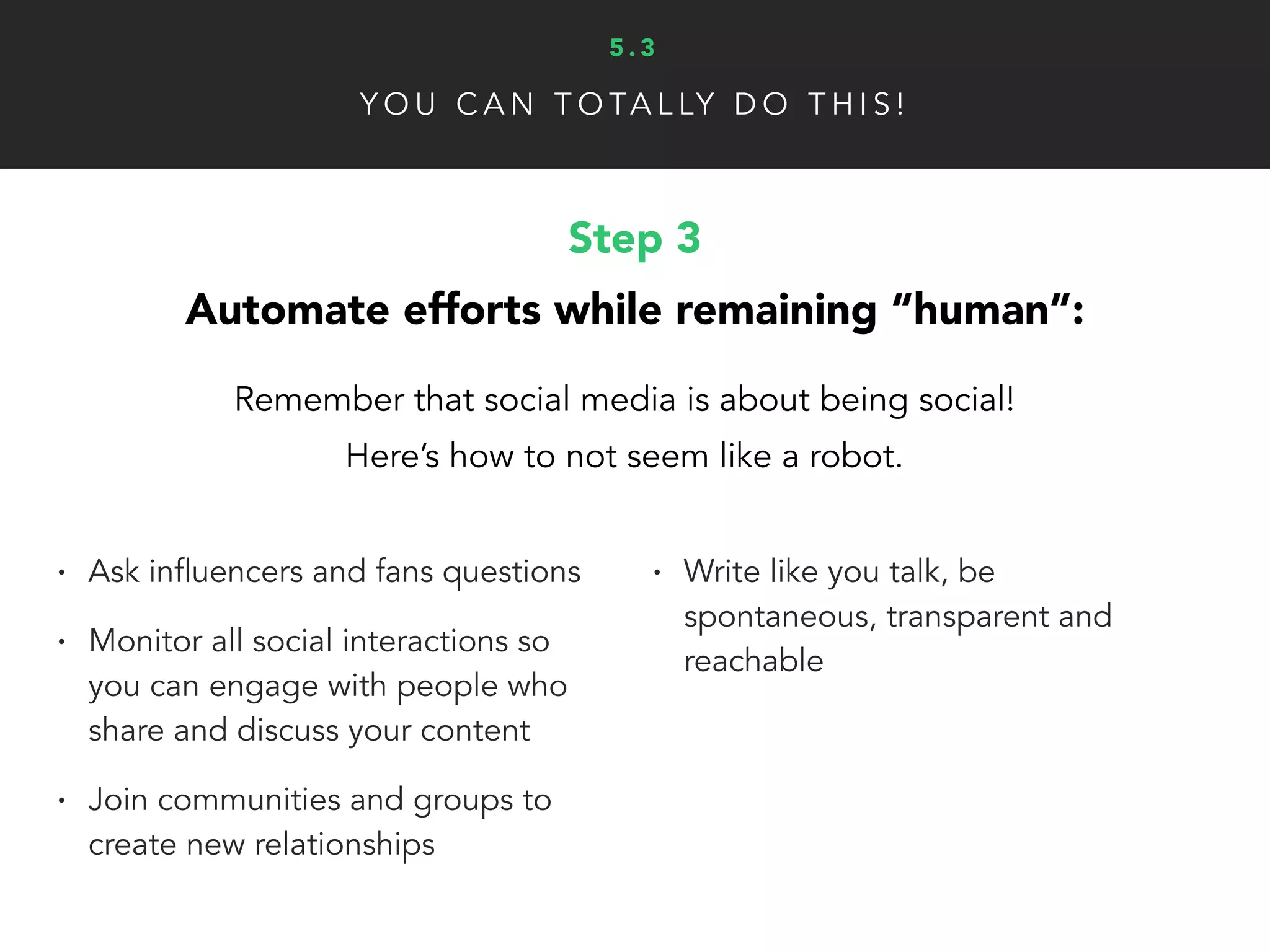 Y O U C A N T O TA L LY D O T H I S !
Step 4
Nurture the growth of your networks:
Finally, you need to build your toolbox, select metrics and
continuously analyze the numbers to improve results.
• Make sure to build a “toolbox”
with research, monitoring,
automated posting and analytic
tools to make your life easier
• Depending your business goals,
what metrics will you track to
measure social media success?
• Engagement, Traffic/Leads
Generated, Content Views/Shares,
Sales Metrics and Online Reviews
are all important metrics to track
• Track growth using your analytic
tools and the insights provided by
each social network admin page
5 . 3
 