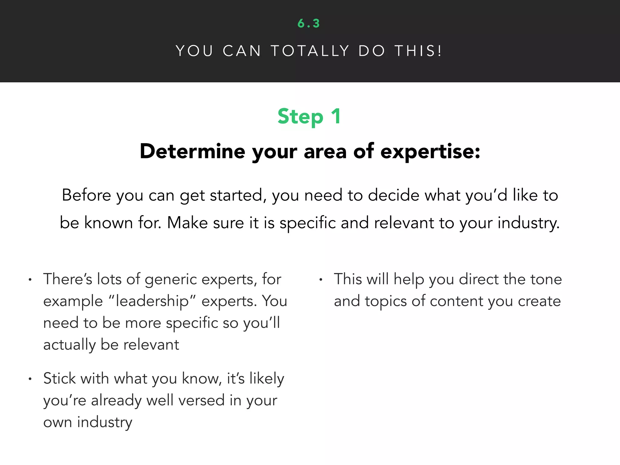 Y O U C A N T O TA L LY D O T H I S !
Step 3
Attain and grow inﬂuence in your niche:
Unless you create some awesome, viral videos, there
is no overnight secret that will propel you to stardom.
• Public speaking
• Write and publish books
• Content marketing is the best way
to build a brand and value online
• Associate with other influencers
• Develop case studies on how
you’ve helped other people
• Use social proof creates trust and
credibility
6 . 3
 