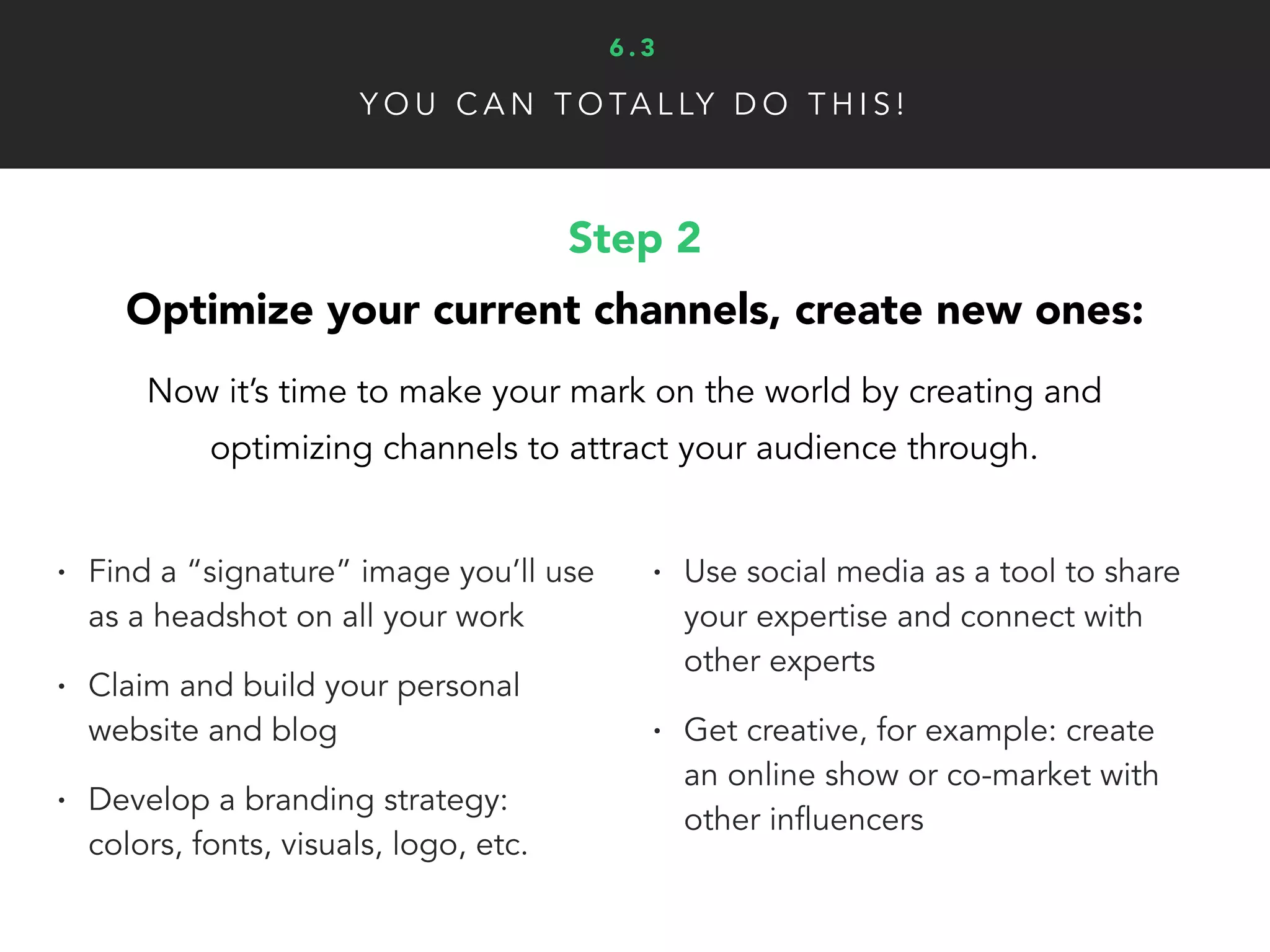 Y O U C A N T O TA L LY D O T H I S !
Step 4
Start doing some serious networking:
Simply being associated with other influencers and leaders in your
industry can significantly enhance your authority and personal brand.
• Keep a list of all upcoming (online
and in-person) industry events
• Again, it’s CRUCIAL that you forge
with other experts in your niche
• Build relationships with other key
people in your industry (not just
online influencers)
• People like to work with people
they like, don’t be a jerk!
6 . 3
 