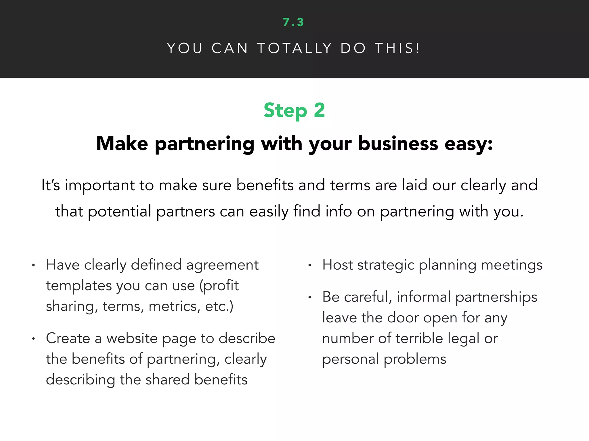 Y O U C A N T O TA L LY D O T H I S !
Step 4
Nurture and extend your partnerships:
A strong partnership network can create a continuous
stream of clients and revenue for your business.
• Create content just for partners
• For example: Hubspot has a blog
specifically for it agency partners
• Speak with partners regularly to
discuss progress and strategy
• Stay honest/open with partners
• Grow a partnership community by
being useful, approachable and
accountable from the start
• Focus on great customer
experience together, more than
the value exchange
7 . 3
 