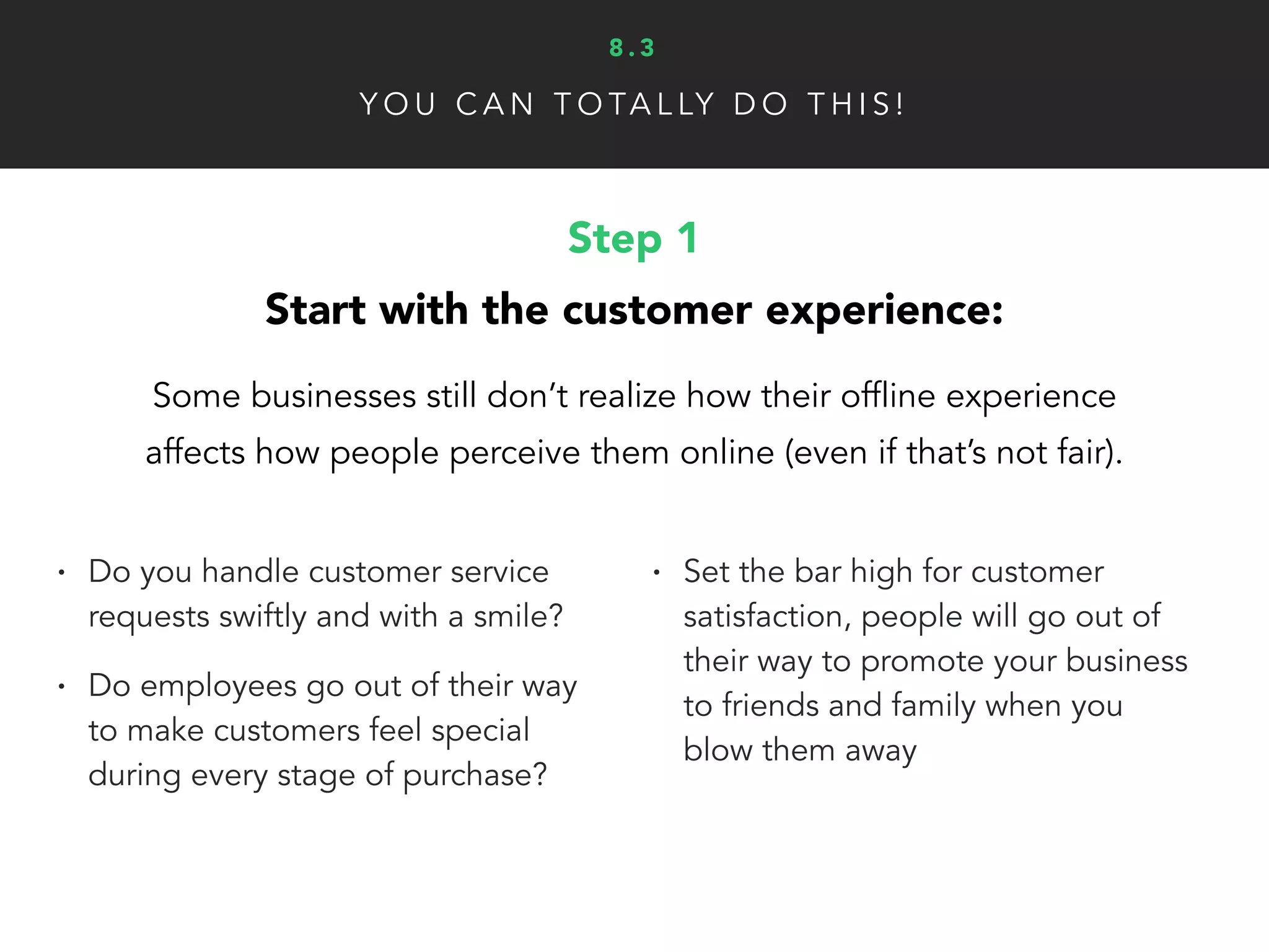 Y O U C A N T O TA L LY D O T H I S !
Step 3
Make it easy for them to share their story:
It’s important that your customers and fans are given a clear,
simple path for how-to share their story with the world.
• Use social media to crowd-source
content (for example: Starbucks help art
contest and had people share their creations)
• Have links to your online review
pages (Yelp, Google, etc.) and
instructions for customers
• Send followup emails once they’ve
become a customer
• Simply encourage them to share
their story on Yelp or as a written
testimonial if they prefer (only if you
exceeded their expectations)
8 . 3
 