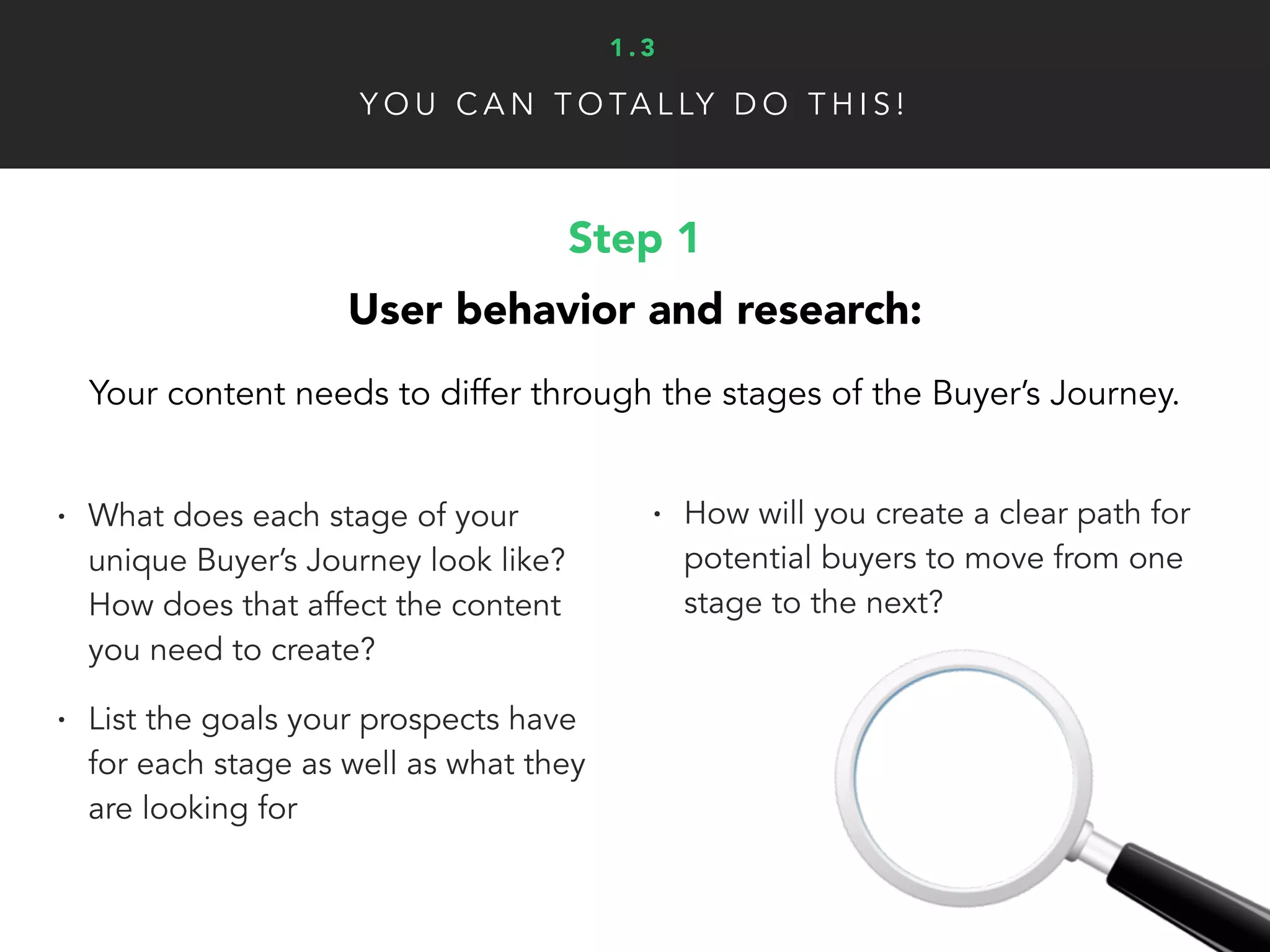 Step 1
User behavior and research:
Your content needs to differ through the stages of the Buyer’s Journey.
• What does each stage of your
unique Buyer’s Journey look like?
How does that affect the content
you need to create?
• List the goals your prospects have
for each stage as well as what they
are looking for
• How will you create a clear path for
potential buyers to move from one
stage to the next?
Y O U C A N T O TA L LY D O T H I S !
1 . 3
 