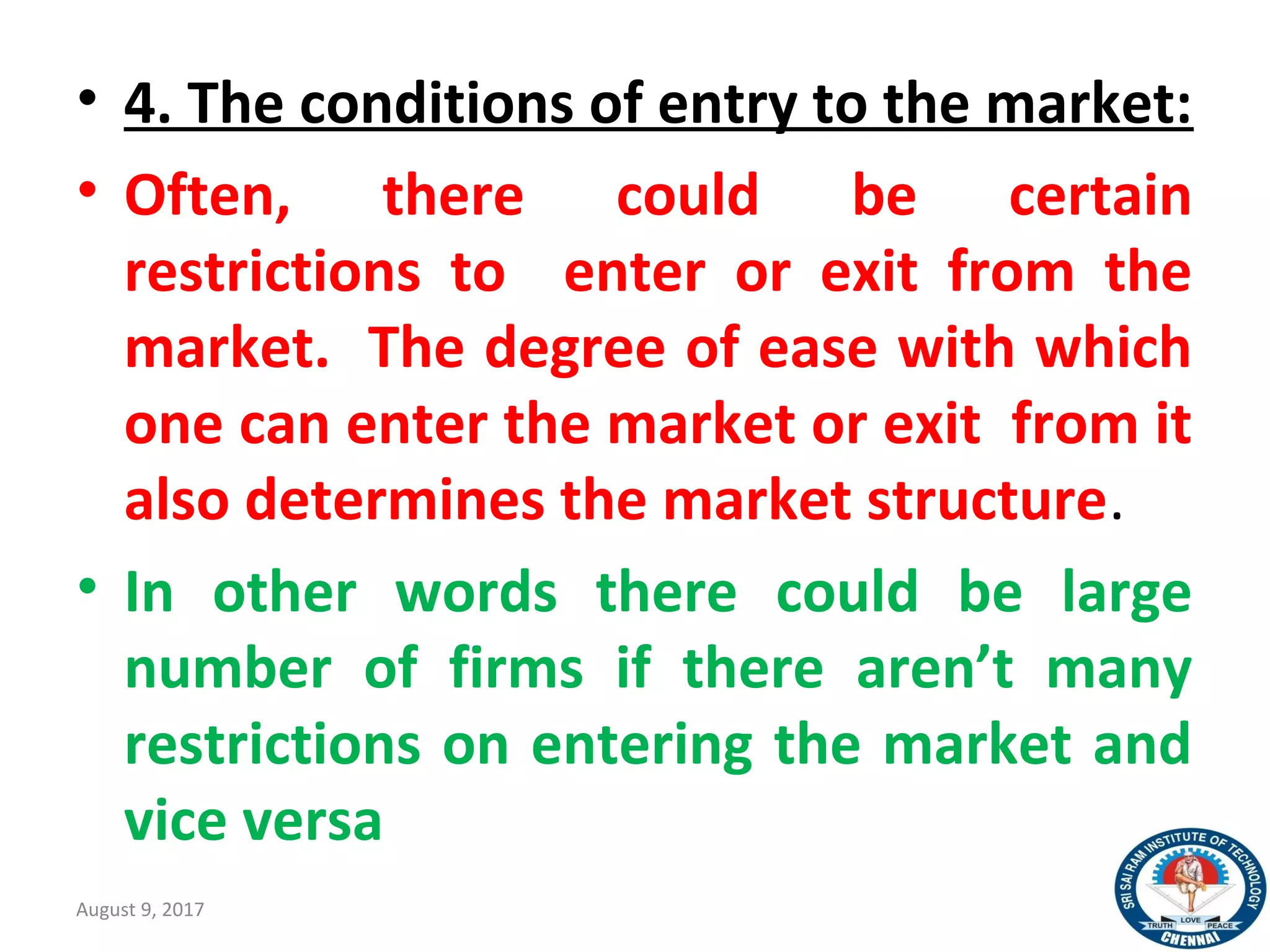 • 4. The conditions of entry to the market:
• Often, there could be certain
restrictions to enter or exit from the
market. The degree of ease with which
one can enter the market or exit from it
also determines the market structure.
• In other words there could be large
number of firms if there aren’t many
restrictions on entering the market and
vice versa
August 9, 2017 12
 