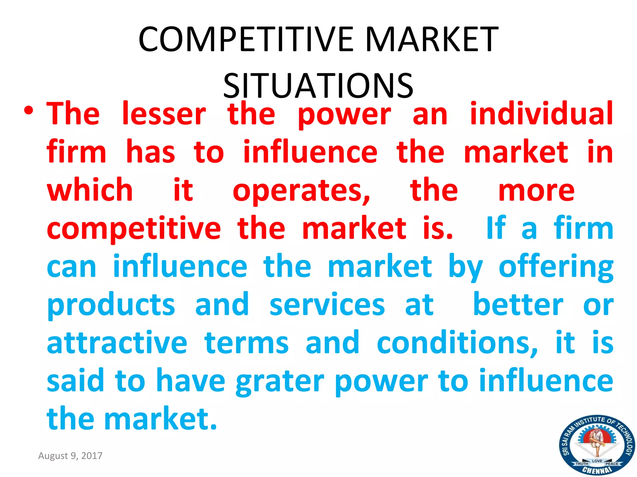 COMPETITIVE MARKET
SITUATIONS
• The lesser the power an individual
firm has to influence the market in
which it operates, the more
competitive the market is. If a firm
can influence the market by offering
products and services at better or
attractive terms and conditions, it is
said to have grater power to influence
the market.
August 9, 2017 13
 