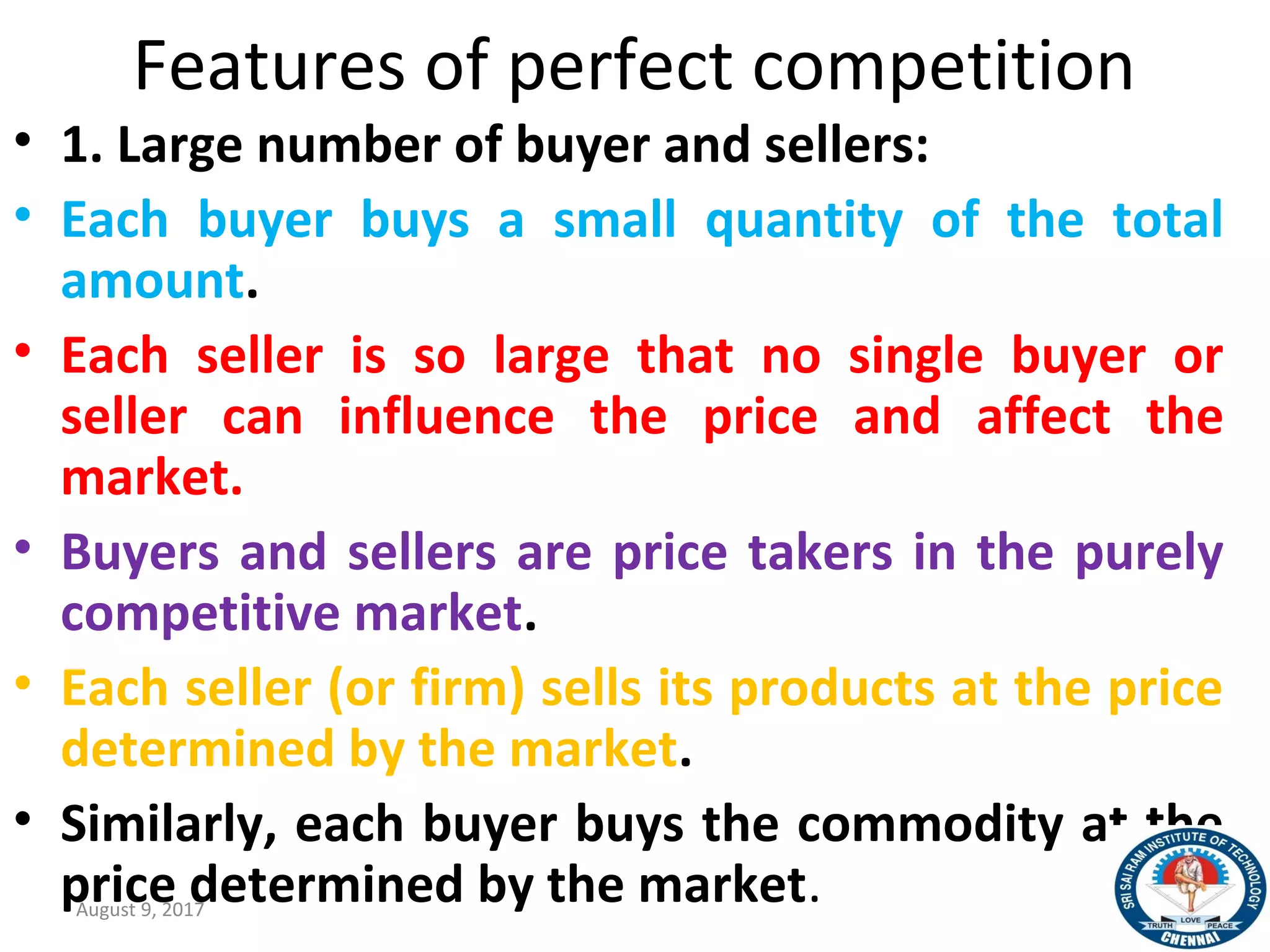 Features of perfect competition
• 1. Large number of buyer and sellers:
• Each buyer buys a small quantity of the total
amount.
• Each seller is so large that no single buyer or
seller can influence the price and affect the
market.
• Buyers and sellers are price takers in the purely
competitive market.
• Each seller (or firm) sells its products at the price
determined by the market.
• Similarly, each buyer buys the commodity at the
price determined by the market.August 9, 2017 16
 