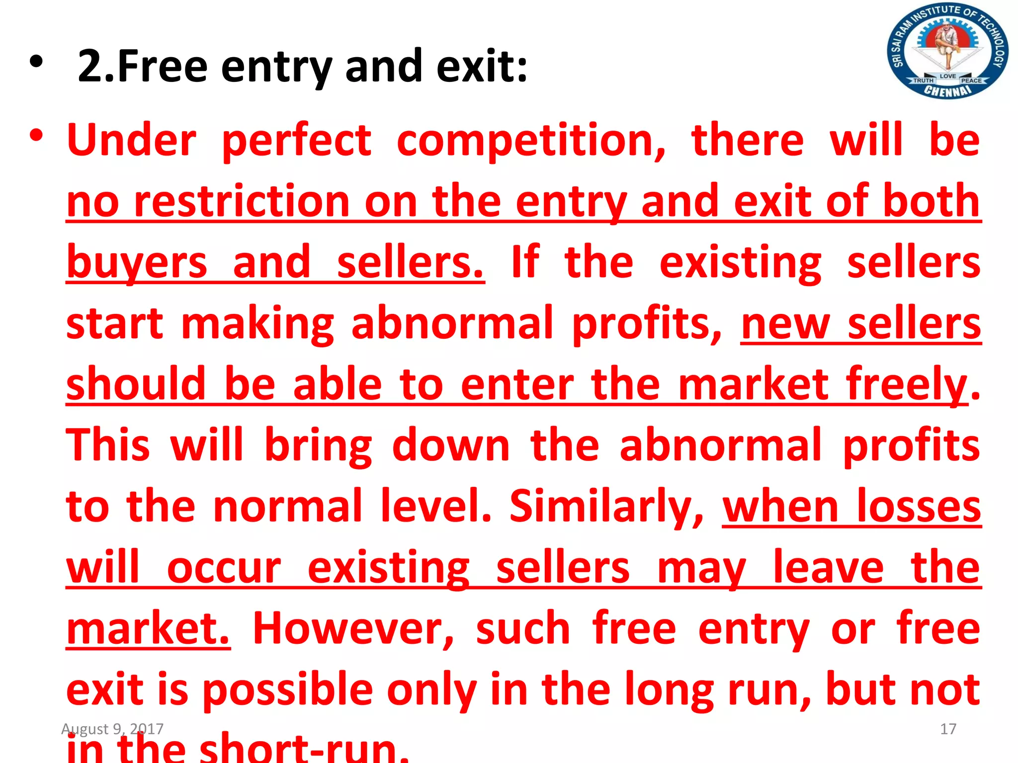 • 2.Free entry and exit:
• Under perfect competition, there will be
no restriction on the entry and exit of both
buyers and sellers. If the existing sellers
start making abnormal profits, new sellers
should be able to enter the market freely.
This will bring down the abnormal profits
to the normal level. Similarly, when losses
will occur existing sellers may leave the
market. However, such free entry or free
exit is possible only in the long run, but not
August 9, 2017 17
 