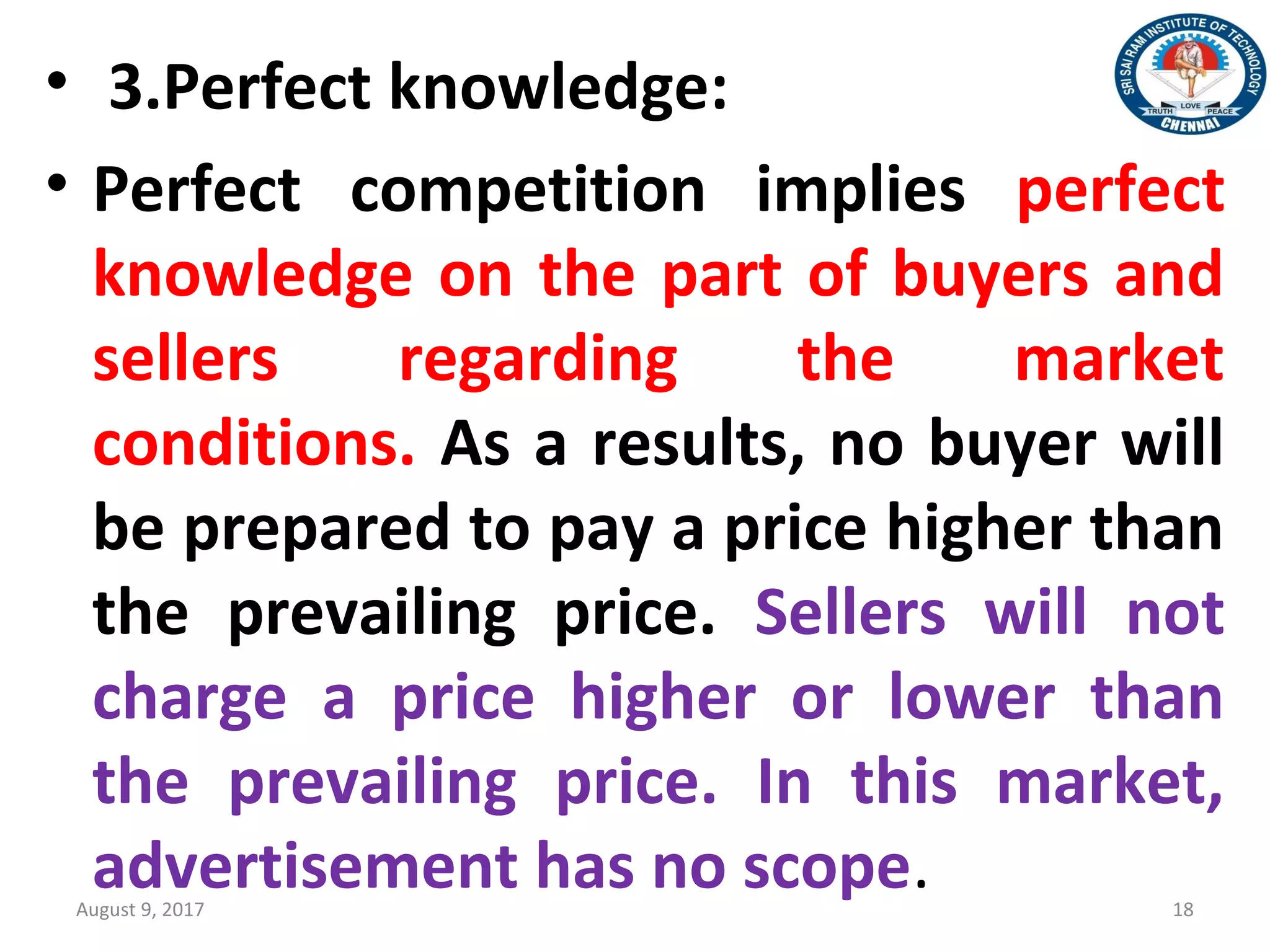 • 3.Perfect knowledge:
• Perfect competition implies perfect
knowledge on the part of buyers and
sellers regarding the market
conditions. As a results, no buyer will
be prepared to pay a price higher than
the prevailing price. Sellers will not
charge a price higher or lower than
the prevailing price. In this market,
advertisement has no scope.August 9, 2017 18
 