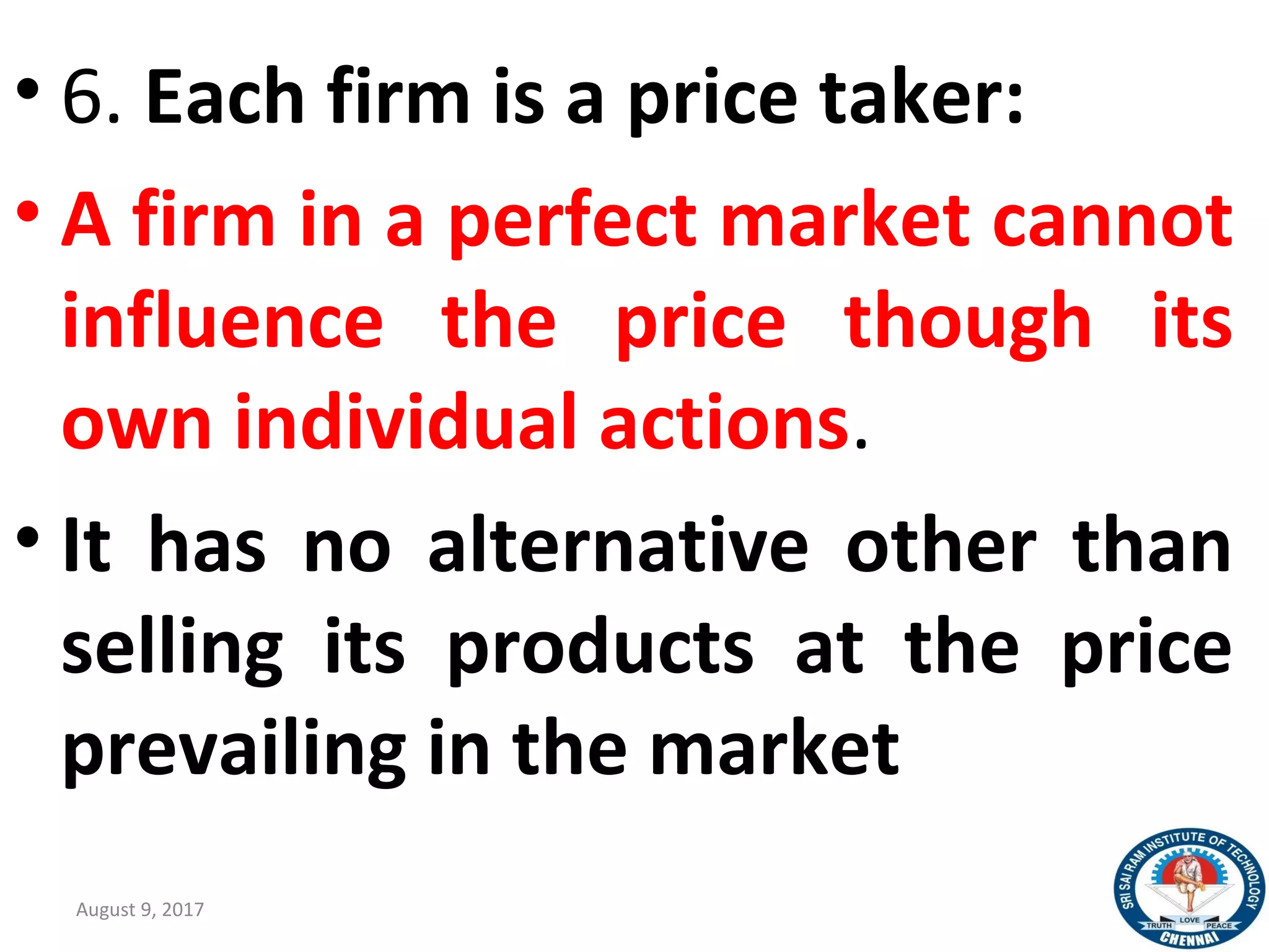 • 6. Each firm is a price taker:
• A firm in a perfect market cannot
influence the price though its
own individual actions.
• It has no alternative other than
selling its products at the price
prevailing in the market
August 9, 2017 21
 