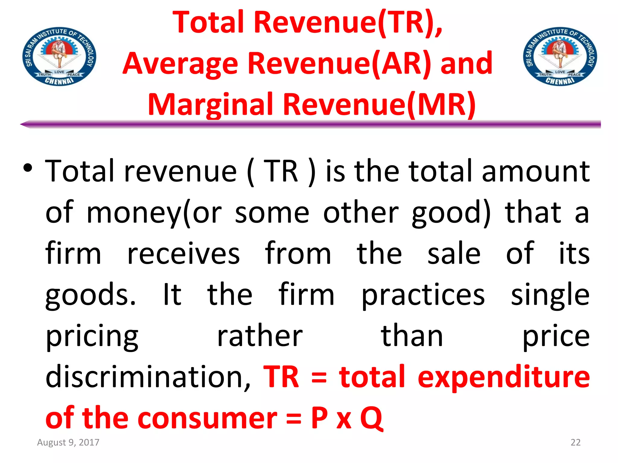 Total Revenue(TR),
Average Revenue(AR) and
Marginal Revenue(MR)
• Total revenue ( TR ) is the total amount
of money(or some other good) that a
firm receives from the sale of its
goods. It the firm practices single
pricing rather than price
discrimination, TR = total expenditure
of the consumer = P x Q
August 9, 2017 22
 