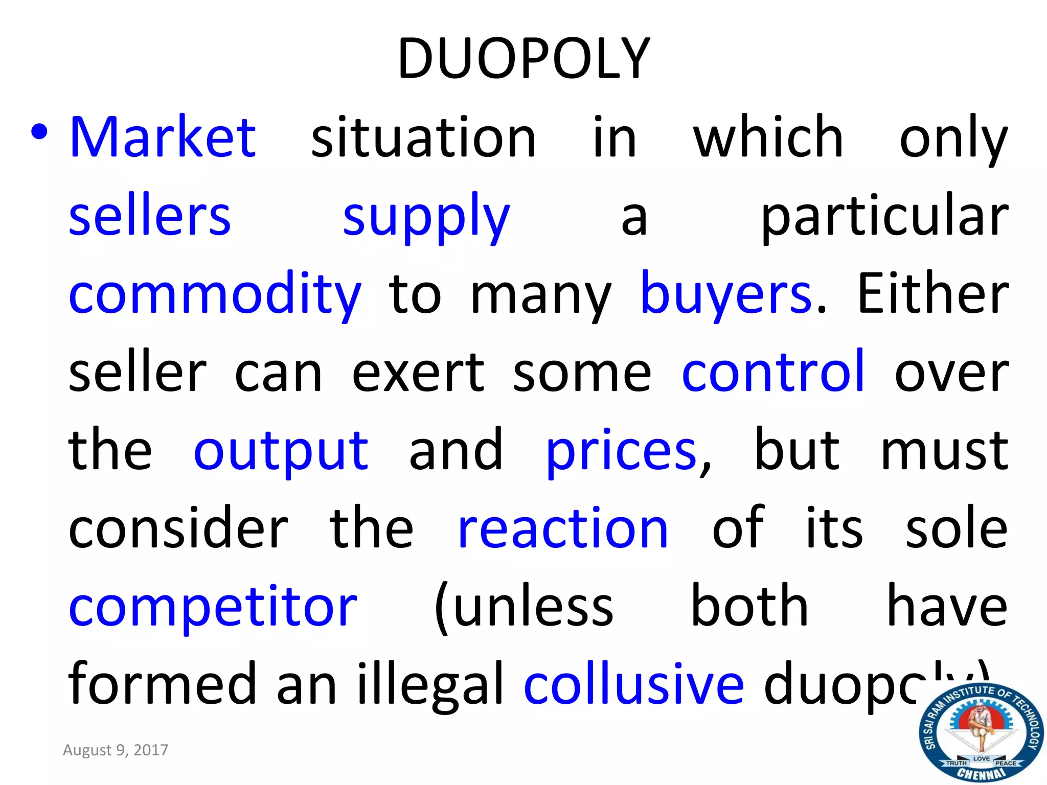 DUOPOLY
• Market situation in which only
sellers supply a particular
commodity to many buyers. Either
seller can exert some control over
the output and prices, but must
consider the reaction of its sole
competitor (unless both have
formed an illegal collusive duopoly).
August 9, 2017 30
 