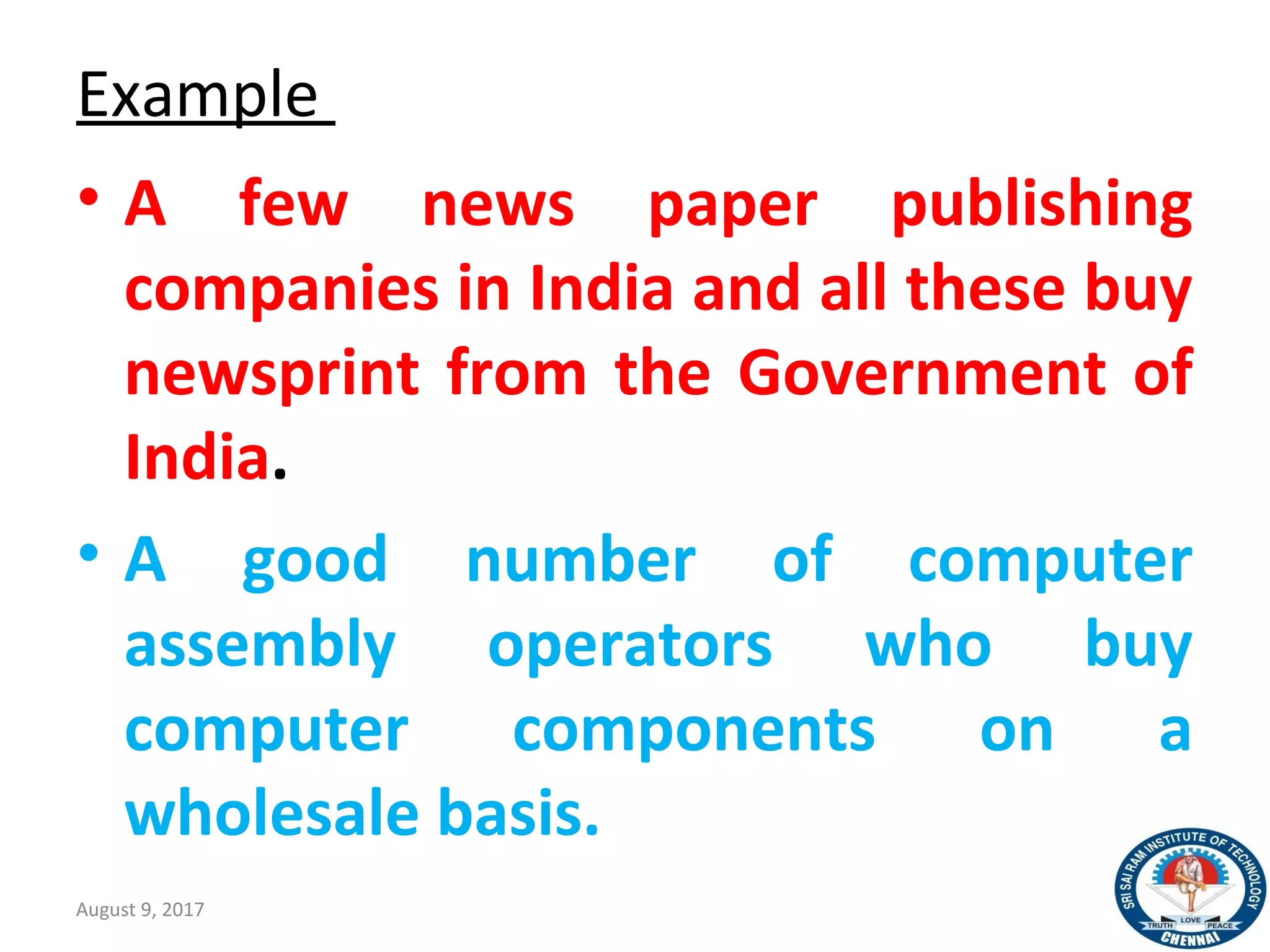Example
• A few news paper publishing
companies in India and all these buy
newsprint from the Government of
India.
• A good number of computer
assembly operators who buy
computer components on a
wholesale basis.
August 9, 2017 38
 