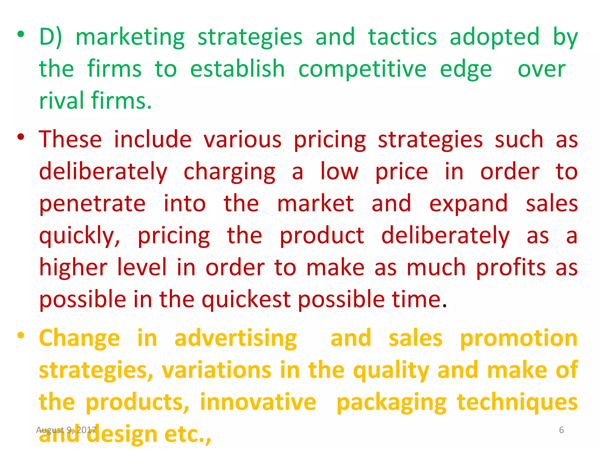 • D)  marketing  strategies  and  tactics  adopted  by 
the  firms  to  establish  competitive  edge    over   
rival firms.
• These  include  various  pricing  strategies  such  as 
deliberately  charging  a  low  price  in  order  to 
penetrate  into  the  market  and  expand  sales 
quickly,  pricing  the  product  deliberately  as  a 
higher level in order to make as much profits as 
possible in the quickest possible time.
• Change in advertising and sales promotion
strategies, variations in the quality and make of
the products, innovative packaging techniques
and design etc.,August 9, 2017 6
 