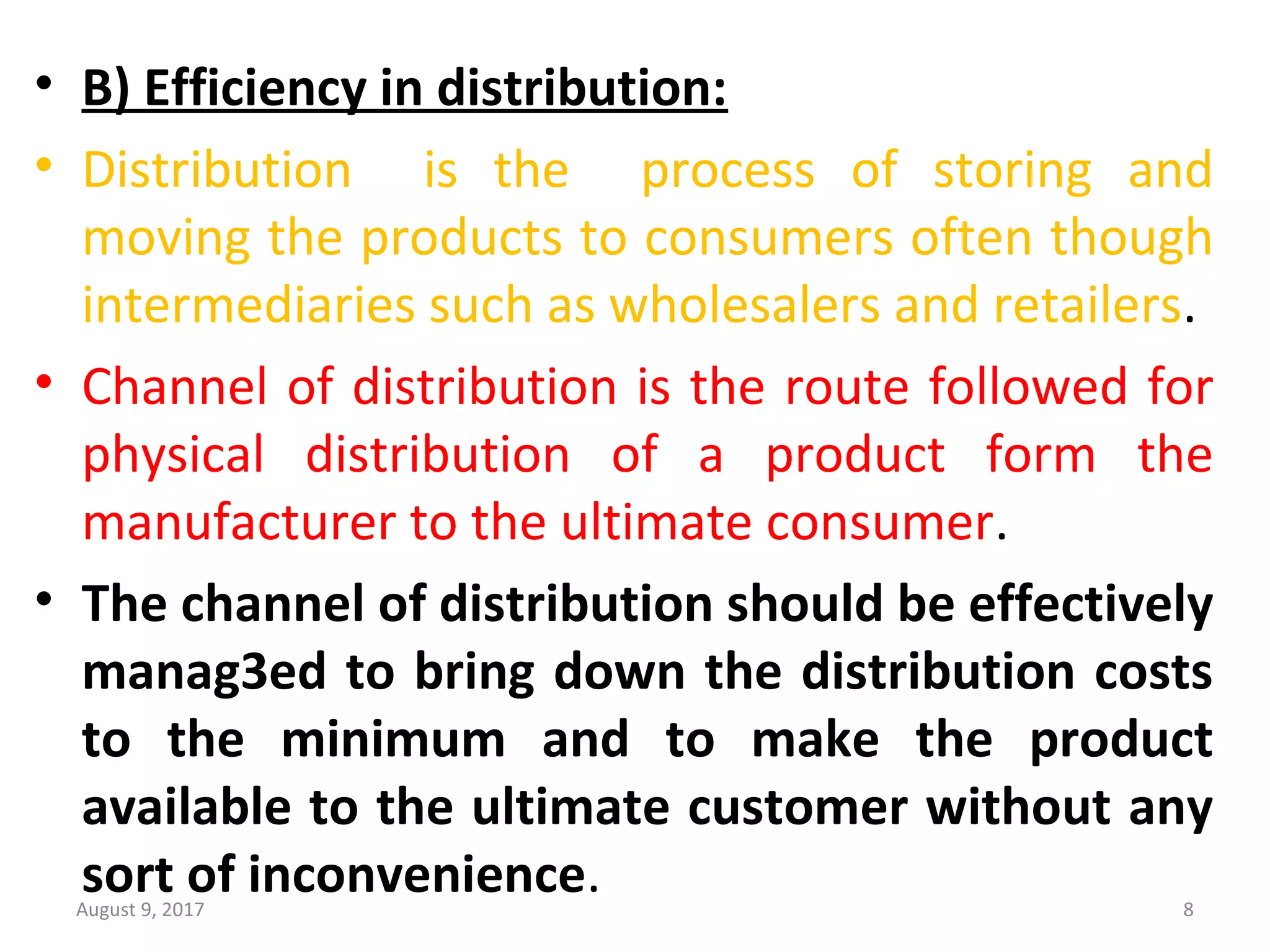 • B) Efficiency in distribution:
• Distribution    is  the    process  of  storing  and 
moving the products to consumers often though 
intermediaries such as wholesalers and retailers.
• Channel of distribution is the route followed for 
physical  distribution  of  a  product  form  the 
manufacturer to the ultimate consumer.
• The channel of distribution should be effectively
manag3ed to bring down the distribution costs
to the minimum and to make the product
available to the ultimate customer without any
sort of inconvenience.August 9, 2017 8
 