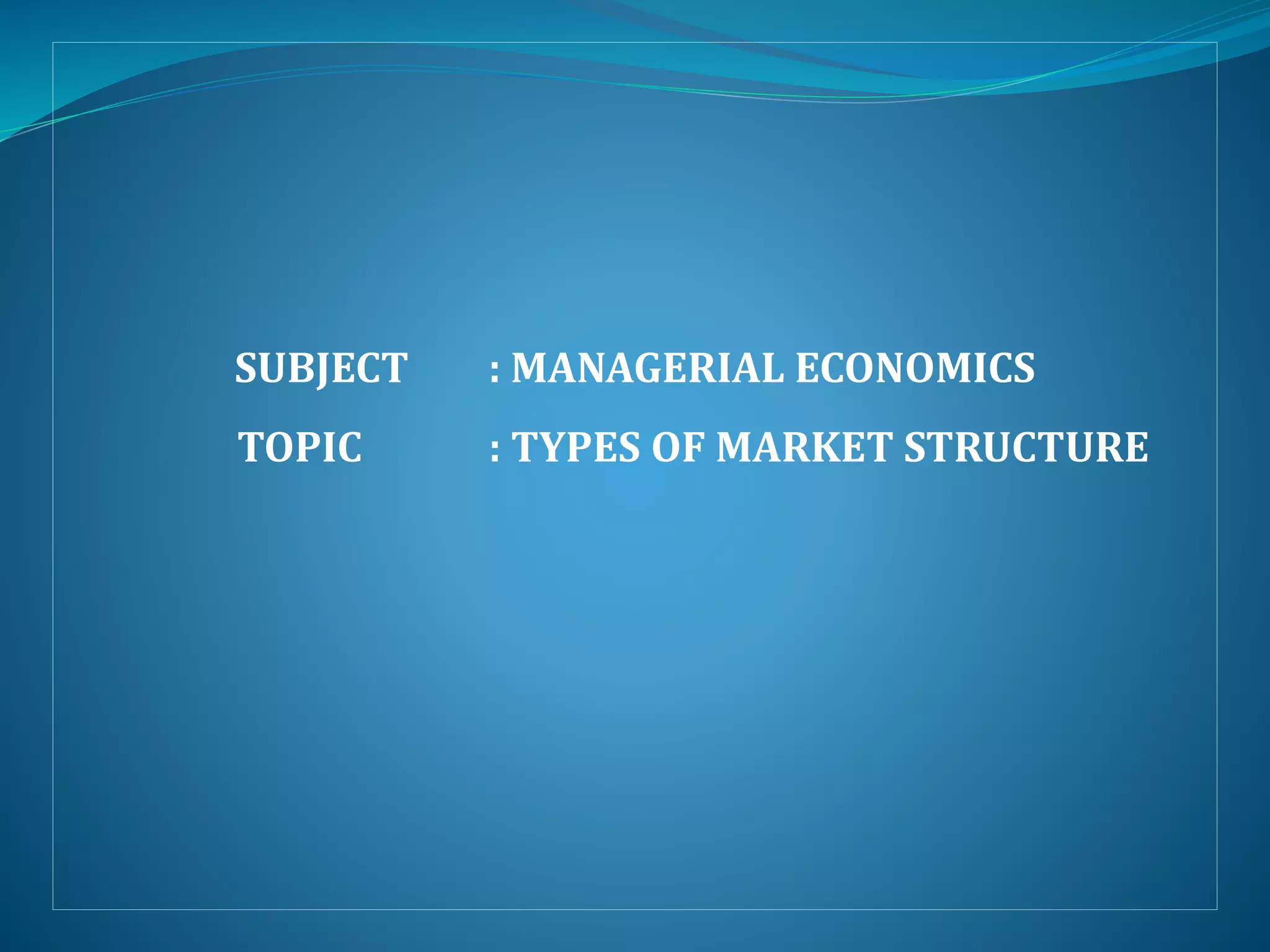 SUBJECT : MANAGERIAL ECONOMICS
TOPIC : TYPES OF MARKET STRUCTURE
 
