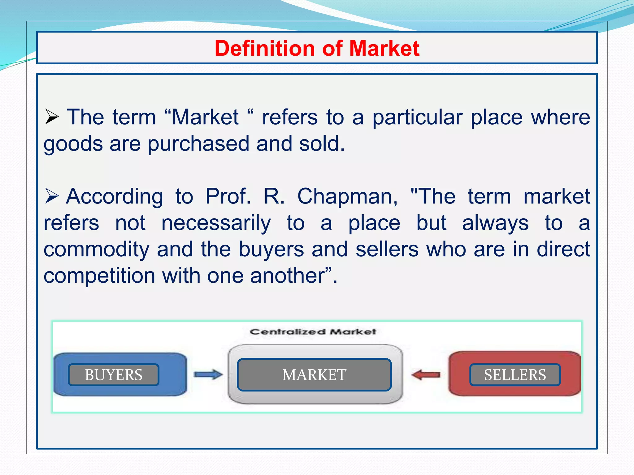 Definition of Market
 The term “Market “ refers to a particular place where
goods are purchased and sold.
 According to Prof. R. Chapman, "The term market
refers not necessarily to a place but always to a
commodity and the buyers and sellers who are in direct
competition with one another”.
BUYERS SELLERSMARKET
 