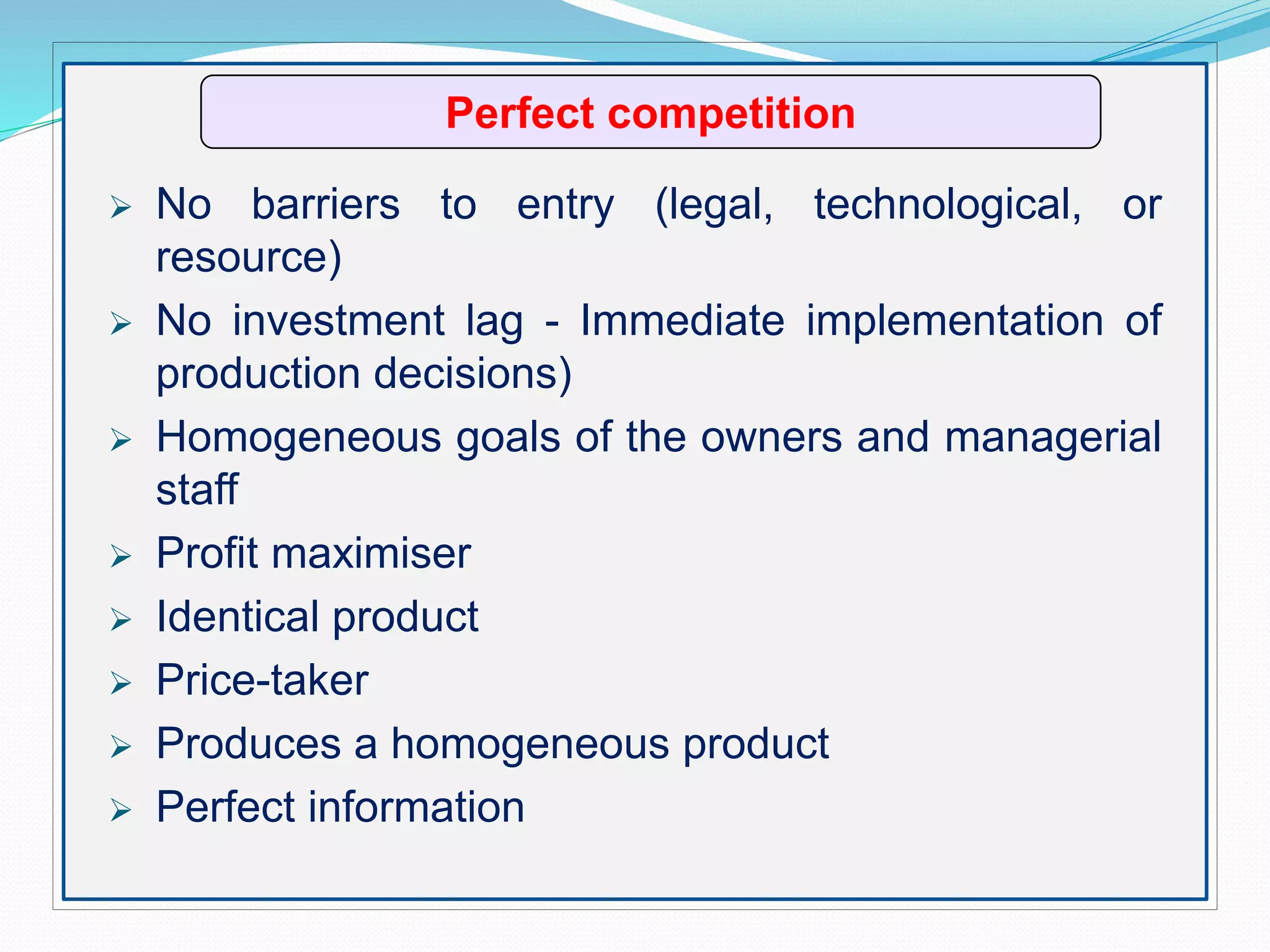 Perfect competition
 No barriers to entry (legal, technological, or
resource)
 No investment lag - Immediate implementation of
production decisions)
 Homogeneous goals of the owners and managerial
staff
 Profit maximiser
 Identical product
 Price-taker
 Produces a homogeneous product
 Perfect information
 