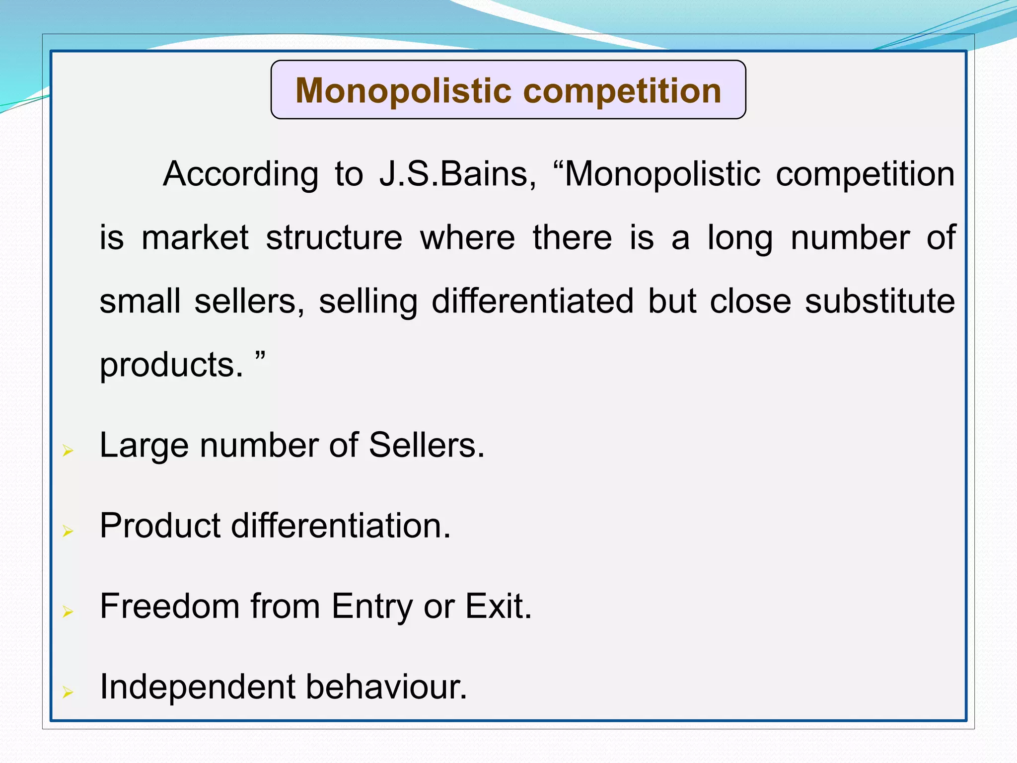 According to J.S.Bains, “Monopolistic competition
is market structure where there is a long number of
small sellers, selling differentiated but close substitute
products. ”
 Large number of Sellers.
 Product differentiation.
 Freedom from Entry or Exit.
 Independent behaviour.
Monopolistic competition
 