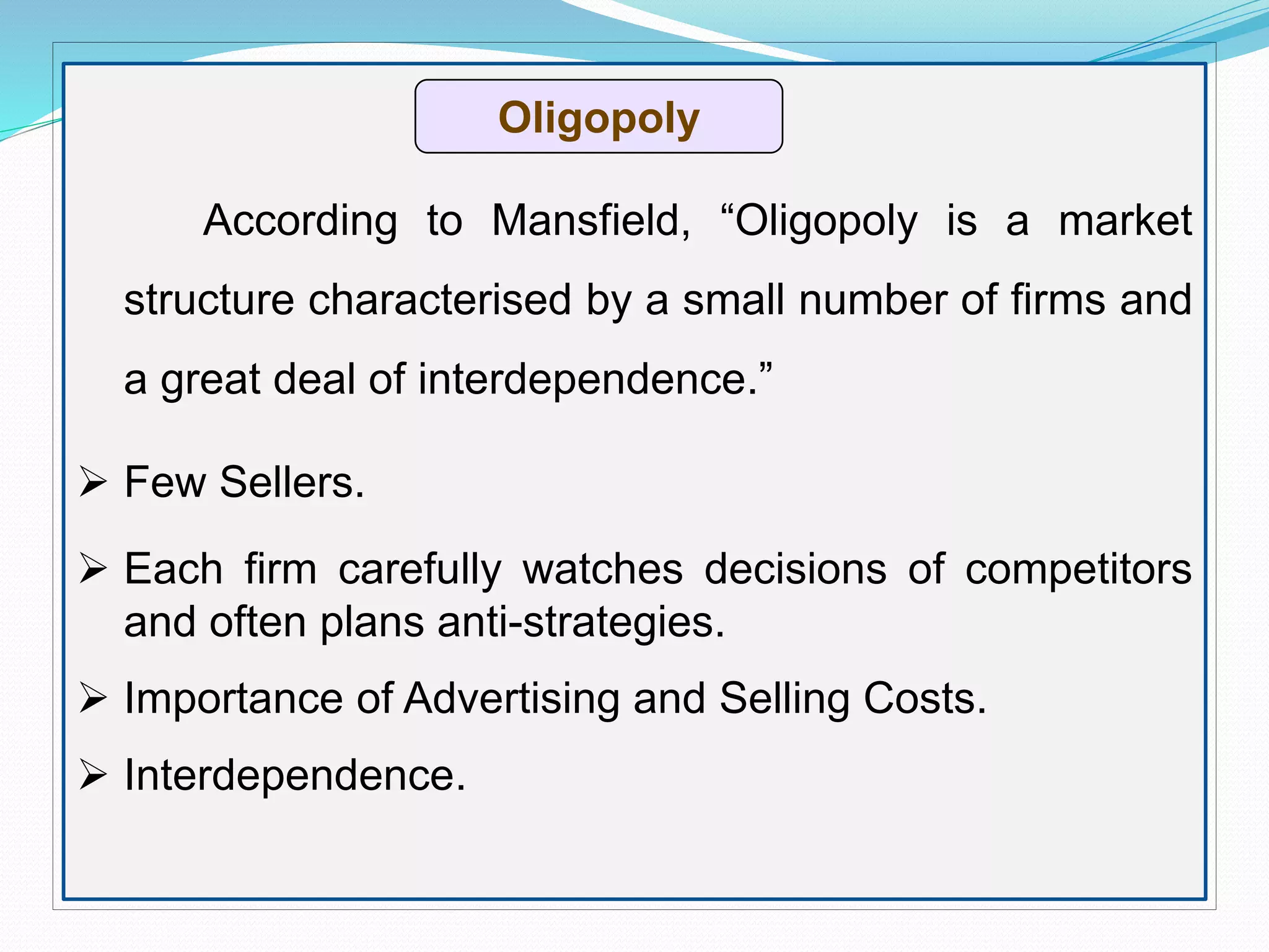 Оligopoly
According to Mansfield, “Oligopoly is a market
structure characterised by a small number of firms and
a great deal of interdependence.”
 Few Sellers.
 Each firm carefully watches decisions of competitors
and often plans anti-strategies.
 Importance of Advertising and Selling Costs.
 Interdependence.
 