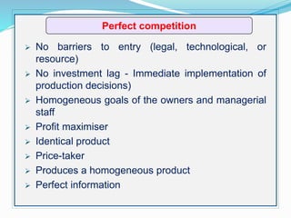 Perfect competition
 No barriers to entry (legal, technological, or
resource)
 No investment lag - Immediate implementation of
production decisions)
 Homogeneous goals of the owners and managerial
staff
 Profit maximiser
 Identical product
 Price-taker
 Produces a homogeneous product
 Perfect information
 