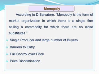 According to D.Salvatore, “Monopoly is the form of
market organization in which there is a single firm
selling a commodity for which there are no close
substitutes.”
 Single Producer and large number of Buyers.
 Barriers to Entry
 Full Control over Price
 Price Discrimination
Monopoly
 