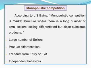 According to J.S.Bains, “Monopolistic competition
is market structure where there is a long number of
small sellers, selling differentiated but close substitute
products. ”
 Large number of Sellers.
 Product differentiation.
 Freedom from Entry or Exit.
 Independent behaviour.
Monopolistic competition
 