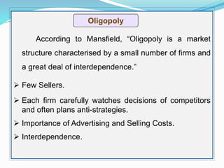 Оligopoly
According to Mansfield, “Oligopoly is a market
structure characterised by a small number of firms and
a great deal of interdependence.”
 Few Sellers.
 Each firm carefully watches decisions of competitors
and often plans anti-strategies.
 Importance of Advertising and Selling Costs.
 Interdependence.
 