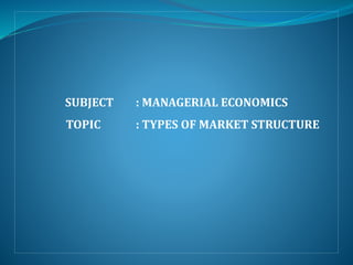 SUBJECT : MANAGERIAL ECONOMICS
TOPIC : TYPES OF MARKET STRUCTURE
 