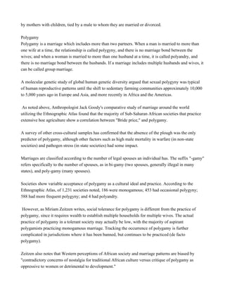 by mothers with children, tied by a male to whom they are married or divorced.
Polygamy
Polygamy is a marriage which includes more than two partners. When a man is married to more than
one wife at a time, the relationship is called polygyny, and there is no marriage bond between the
wives; and when a woman is married to more than one husband at a time, it is called polyandry, and
there is no marriage bond between the husbands. If a marriage includes multiple husbands and wives, it
can be called group marriage.
A molecular genetic study of global human genetic diversity argued that sexual polygyny was typical
of human reproductive patterns until the shift to sedentary farming communities approximately 10,000
to 5,000 years ago in Europe and Asia, and more recently in Africa and the Americas.
As noted above, Anthropologist Jack Goody's comparative study of marriage around the world
utilizing the Ethnographic Atlas found that the majority of Sub-Saharan African societies that practice
extensive hoe agriculture show a correlation between "Bride price," and polygamy.
A survey of other cross-cultural samples has confirmed that the absence of the plough was the only
predictor of polygamy, although other factors such as high male mortality in warfare (in non-state
societies) and pathogen stress (in state societies) had some impact.
Marriages are classified according to the number of legal spouses an individual has. The suffix "-gamy"
refers specifically to the number of spouses, as in bi-gamy (two spouses, generally illegal in many
states), and poly-gamy (many spouses).
Societies show variable acceptance of polygamy as a cultural ideal and practice. According to the
Ethnographic Atlas, of 1,231 societies noted, 186 were monogamous; 453 had occasional polygyny;
588 had more frequent polygyny; and 4 had polyandry.
However, as Miriam Zeitzen writes, social tolerance for polygamy is different from the practice of
polygamy, since it requires wealth to establish multiple households for multiple wives. The actual
practice of polygamy in a tolerant society may actually be low, with the majority of aspirant
polygamists practicing monogamous marriage. Tracking the occurrence of polygamy is further
complicated in jurisdictions where it has been banned, but continues to be practiced (de facto
polygamy).
Zeitzen also notes that Western perceptions of African society and marriage patterns are biased by
"contradictory concerns of nostalgia for traditional African culture versus critique of polygamy as
oppressive to women or detrimental to development."
 