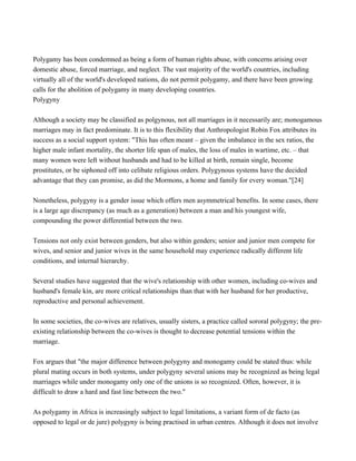Polygamy has been condemned as being a form of human rights abuse, with concerns arising over
domestic abuse, forced marriage, and neglect. The vast majority of the world's countries, including
virtually all of the world's developed nations, do not permit polygamy, and there have been growing
calls for the abolition of polygamy in many developing countries.
Polygyny
Although a society may be classified as polgynous, not all marriages in it necessarily are; monogamous
marriages may in fact predominate. It is to this flexibility that Anthropologist Robin Fox attributes its
success as a social support system: "This has often meant – given the imbalance in the sex ratios, the
higher male infant mortality, the shorter life span of males, the loss of males in wartime, etc. – that
many women were left without husbands and had to be killed at birth, remain single, become
prostitutes, or be siphoned off into celibate religious orders. Polygynous systems have the decided
advantage that they can promise, as did the Mormons, a home and family for every woman."[24]
Nonetheless, polygyny is a gender issue which offers men asymmetrical benefits. In some cases, there
is a large age discrepancy (as much as a generation) between a man and his youngest wife,
compounding the power differential between the two.
Tensions not only exist between genders, but also within genders; senior and junior men compete for
wives, and senior and junior wives in the same household may experience radically different life
conditions, and internal hierarchy.
Several studies have suggested that the wive's relationship with other women, including co-wives and
husband's female kin, are more critical relationships than that with her husband for her productive,
reproductive and personal achievement.
In some societies, the co-wives are relatives, usually sisters, a practice called sororal polygyny; the pre-
existing relationship between the co-wives is thought to decrease potential tensions within the
marriage.
Fox argues that "the major difference between polygyny and monogamy could be stated thus: while
plural mating occurs in both systems, under polygyny several unions may be recognized as being legal
marriages while under monogamy only one of the unions is so recognized. Often, however, it is
difficult to draw a hard and fast line between the two."
As polygamy in Africa is increasingly subject to legal limitations, a variant form of de facto (as
opposed to legal or de jure) polygyny is being practised in urban centres. Although it does not involve
 