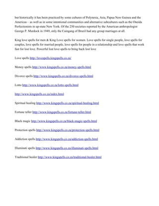 but historically it has been practiced by some cultures of Polynesia, Asia, Papua New Guinea and the
Americas – as well as in some intentional communities and alternative subcultures such as the Oneida
Perfectionists in up-state New York. Of the 250 societies reported by the American anthropologist
George P. Murdock in 1949, only the Caingang of Brazil had any group marriages at all.
King love spells for men & King Love spells for women. Love spells for single people, love spells for
couples, love spells for married people, love spells for people in a relationship and love spells that work
fast for lost love. Powerful lost love spells to bring back lost love
Love spells http://lovespells.kingspells.co.za/
Money spells http://www.kingspells.co.za/money-spells.html
Divorce spells http://www.kingspells.co.za/divorce-spells.html
Lotto http://www.kingspells.co.za/lotto-spells.html
http://www.kingspells.co.za/index.html
Spiritual healing http://www.kingspells.co.za/spiritual-healing.html
Fortune teller http://www.kingspells.co.za/fortune-teller.html
Black magic http://www.kingspells.co.za/black-magic-spells.html
Protection spells http://www.kingspells.co.za/protection-spells.html
Addiction spells http://www.kingspells.co.za/addiction-spells.html
Illuminati spells http://www.kingspells.co.za/illuminati-spells.html
Traditional healer http://www.kingspells.co.za/traditional-healer.html
 