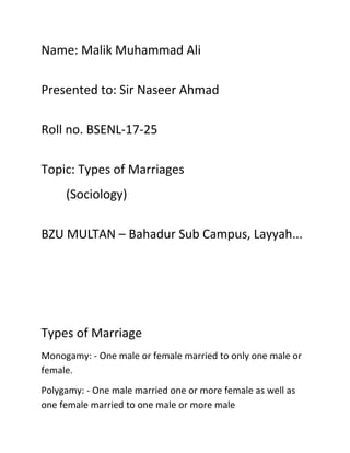 Name: Malik Muhammad Ali
Presented to: Sir Naseer Ahmad
Roll no. BSENL-17-25
Topic: Types of Marriages
(Sociology)
BZU MULTAN – Bahadur Sub Campus, Layyah...
Types of Marriage
Monogamy: - One male or female married to only one male or
female.
Polygamy: - One male married one or more female as well as
one female married to one male or more male
 