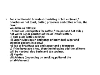 • For a continental breakfast consisting of hot croissant/ 
brioches or hot toast, butter, preserves and coffee or tea, the 
cover 
would be as follows: 
i) Stands or underplates for coffee / tea pot and hot milk / 
hot water jug or pouches of tea or instant coffee. 
ii) Side plate with side knife 
iii) Sugar cubes basin and tongs or individual sugar and 
creamer packets in a bowl 
iv) Tea or breakfast cup and saucer and a teaspoon 
v) If the beverage is tea, then the following additional items 
will be needed: slop basin and tea strainer. 
vi) Napkin 
vii) Ashtray (depending on smoking policy of the 
establishment) 
 