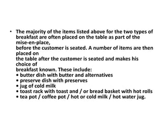 • The majority of the items listed above for the two types of 
breakfast are often placed on the table as part of the 
mise-en-place, 
before the customer is seated. A number of items are then 
placed on 
the table after the customer is seated and makes his 
choice of 
breakfast known. These include: 
• butter dish with butter and alternatives 
• preserve dish with preserves 
• jug of cold milk 
• toast rack with toast and / or bread basket with hot rolls 
• tea pot / coffee pot / hot or cold milk / hot water jug. 
 