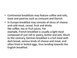 • Continental breakfasts may feature coffee and rolls, 
toast and pastries such as croissant and Danish. 
• In Europe breakfast may consists of slices of cheese 
and cold meat, cereal, fruit and drinks 
like coffee, tea or fruit juices. For 
example, French breakfast is usually a light meal 
composed of just roll or pastry, butter and jam. Much 
to the contrary, German breakfast is a full meal with 
dark bread, various kinds of cheese and meat, and 
often fried or boiled eggs, thus tending towards the 
English breakfast. 
 