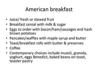 American breakfast 
• Juice/ fresh or stewed fruit 
• Breakfast cereal with milk & sugar 
• Eggs to order with bacon/ham/sausages and hash 
brown potatoes 
• Pancakes/waffles with maple syrup and butter 
• Toast/breakfast rolls with butter & preserves 
• Coffee 
• Contemporary choices include muesli, granola, 
yoghurt, eggs Benedict, baked beans on toast, 
toaster pastry 
 