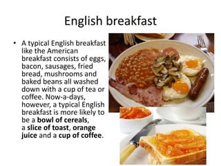 English breakfast 
• A typical English breakfast 
like the American 
breakfast consists of eggs, 
bacon, sausages, fried 
bread, mushrooms and 
baked beans all washed 
down with a cup of tea or 
coffee. Now-a-days, 
however, a typical English 
breakfast is more likely to 
be a bowl of cereals, 
a slice of toast, orange 
juice and a cup of coffee. 
 