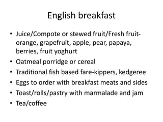 English breakfast 
• Juice/Compote or stewed fruit/Fresh fruit-orange, 
grapefruit, apple, pear, papaya, 
berries, fruit yoghurt 
• Oatmeal porridge or cereal 
• Traditional fish based fare-kippers, kedgeree 
• Eggs to order with breakfast meats and sides 
• Toast/rolls/pastry with marmalade and jam 
• Tea/coffee 
 