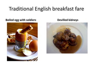 Traditional English breakfast fare 
Boiled egg with soldiers Devilled kidneys 
 