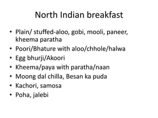 North Indian breakfast 
• Plain/ stuffed-aloo, gobi, mooli, paneer, 
kheema paratha 
• Poori/Bhature with aloo/chhole/halwa 
• Egg bhurji/Akoori 
• Kheema/paya with paratha/naan 
• Moong dal chilla, Besan ka puda 
• Kachori, samosa 
• Poha, jalebi 
 
